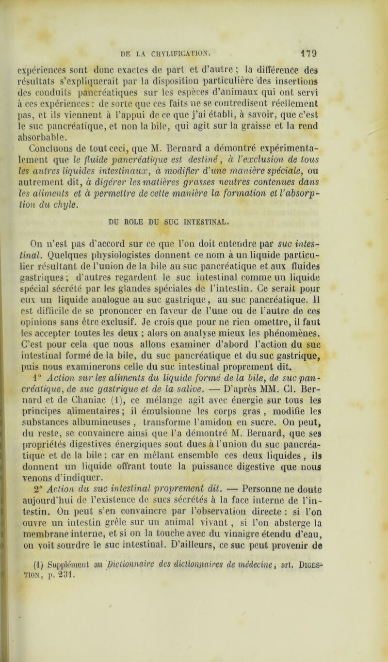 expériences sont donc exactes de part et d’autre ; la différence des résultats s’expliquerait par la disposition particulière des insertions des conduits pancréatiques sur les espèces d’animaux qui ont servi à ces expériences : de sorte que ces faits ne se contredisent réellement pas, et ils viennent à l’appui de ce que j’ai établi, à savoir, que c’est le suc pancréatique, et non la bile, qui agit sur la graisse et la rend absorbable. Concluons de tout ceci, que M. Bernard a démontré expérimenta- lement que le fluide pancréatique est destiné, à l’exclusion de tous les autres liquides intestinaux, à modifier d'une manière spéciale, ou autrement dit, à digérer les matières grasses neutres contenues dans les aliments et à permettre de cette manière la formation et l’absorp- tion du chyle. DU ROLE DU SUC INTESTINAL. On n’est pas d’accord sur ce que l’on doit entendre par suc intes- tinal. Quelques physiologistes donnent ce nom à un liquide particu- lier résultant de l’union de la bile au suc pancréatique et aux fluides gastriques ; d’autres regardent le suc intestinal comme un liquide spécial sécrété par les glandes spéciales de l’intestin. Ce serait pour eux un liquide analogue au suc gastrique, au suc pancréatique. Il est difficile de se prononcer en faveur de l’une ou de l’autre de ces opinions sans être exclusif. Je crois que pour ne rien omettre, il faut les accepter toutes les deux ; alors on analyse mieux les phénomènes. C’est pour cela que nous allons examiner d’abord l’action du suc intestinal formé de la bile, du suc pancréatique et du suc gastrique, puis nous examinerons celle du suc intestinal proprement dit. 1° Action sur les aliments du liquide formé delà bile, de suc pan- créatique, de suc gastrique et de la salive. — D’après MM. Cl. Ber- nard et de Chaniac (1), ce mélange agit avec énergie sur tous les principes alimentaires; il émulsionne les corps gras, modifie les substances albumineuses , transforme l’amidon en sucre. On peut, du reste, se convaincre ainsi que l’a démontré M. Bernard, que ses propriétés digestives énergiques sont dues à l’union du suc pancréa- tique et de la bile ; car en mêlant ensemble ces deux liquides, ils donnent un liquide offrant toute la puissance digestive que nous venons d’indiquer. 2 Action du suc intestinal proprement dit. — Personne ne doute aujourd’hui de l’existence de sucs sécrétés à la face interne de l’in- testin. On peut s’en convaincre par l’observation directe : si l’on ouvre un intestin grêle sur un animal vivant , si l’on absterge la membrane interne, et si on la touche avec du vinaigre étendu d’eau, on voit sourdre le suc intestinal. D’ailleurs, ce suc peut provenir de (1) Supplément m Dictionnaire des dictionnaires de médecine, art. Diges- tion, p. 231.