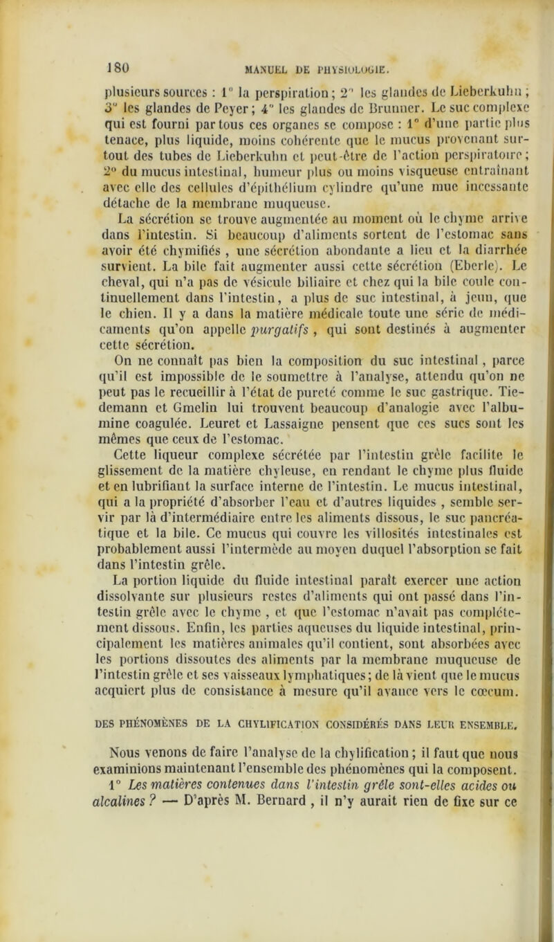 plusieurs sources : 1 la perspiration ; 2 les glandes de Lieberkulin ; 3“ les glandes de Peyer; 4 les glandes de Brunner. Le suc complexe qui est fourni par tous ces organes se compose : 1° d’une partie plus tenace, plus liquide, moins cohérente que le mucus provenant sur- tout des tubes de Lieberkulin et peut-être de l’action perspiratoire ; 2° du mucus intestinal, humeur plus ou moins visqueuse entraînant avec elle des cellules d’épithélium cylindre qu’une mue incessante détache de la membrane muqueuse. La sécrétion se trouve augmentée au moment où le chyme arri\e dans l’intestin. Si beaucoup d’aliments sortent de l’estomac sans avoir été chymiüés , une sécrétion abondante a lieu et la diarrhée survient. La hile fait augmenter aussi celte sécrétion (Eberle). Le cheval, qui n’a pas de vésicule biliaire et chez qui la hile coule con- tinuellement dans l’intestin, a plus de suc intestinal, à jeun, (pie le chien. Il y a dans la matière médicale toute une série de médi- caments qu’on appelle imrgatifs , qui sont destinés à augmenter cette sécrétion. On ne connaît pas bien la composition du suc intestinal, parce qu’il est impossible de le soumettre à l’analyse, attendu qu’on ne peut pas le recueillir à l’état de pureté comme le suc gastrique. Tie- demann et Gmcliu lui trouvent beaucoup d’analogie avec l’albu- mine coagulée. Leuret et Lassaigue pensent que ces sucs sont les mêmes que ceux de l’estomac. Cette liqueur complexe sécrétée par l’intestin grêle facilite le glissement de la matière chyleuse, eu rendant le chyme plus fluide et en lubrifiaut la surface interne de l’intestin. Le mucus intestinal, qui a la propriété d’absorber l’eau et d’autres liquides , semble ser- vir par là d’intermédiaire entre les aliments dissous, le suc pancréa- tique et la bile. Ce mucus qui couvre les villosités intestinales est probablement aussi l’intermède au moyen duquel l’absorption se fait dans l’intestin grêle. La portion liquide du fluide intestinal parait exercer une action dissolvante sur plusieurs restes d’aliments qui ont passé dans l’in- testin grêle avec le chyme , et que l’estomac n’avait pas complète- ment dissous. Enfin, les parties aqueuses du liquide intestinal, prin- cipalement les matières animales qu’il contient, sont absorbées avec les portions dissoutes des aliments par la membrane muqueuse de l’intestin grêle et ses vaisseaux lymphatiques ; de là vient que le mucus acquiert plus de consistance à mesure qu’il avance vers le cæcum. DES PHÉNOMÈNES DE LA CHYL1FICATI0N CONSIDÉRÉS DANS LEUR ENSEMBLE. Nous venons de faire l’analyse de la chylification ; il faut que nous examinions maintenant l’ensemble des phénomènes qui la composent. 1° Les matières contenues dans l’intestin grêle sont-elles acides ou alcalines ? — D’après M. Bernard , il n’y aurait rien de fixe sur ce