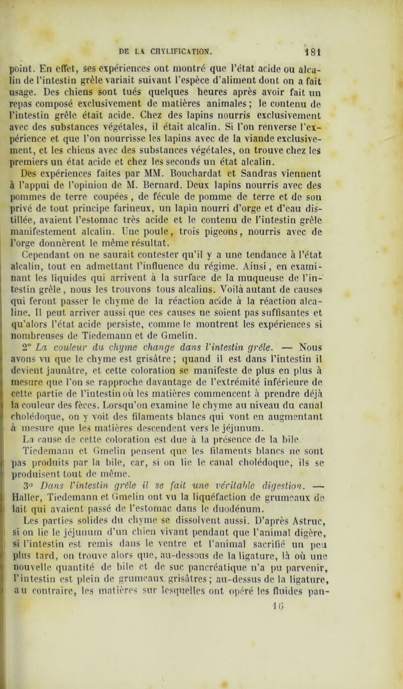 point. En effet, ses expériences ont montré que l’état acide ou alca- lin de l’intestin grêle variait suivant l’espèce d’aliment dont on a fait usage. Des chiens sont tués quelques heures après avoir fait un repas composé exclusivement de matières animales ; le contenu de l'intestin grêle était acide. Chez des lapins nourris exclusivement avec des substances végétales, il était alcalin. Si l'on renverse l’ex- périence et que l’on nourrisse les lapins avec de la viande exclusive- ment, et les chiens avec des substances végétales, on trouve chez les premiers un état acide et chez les seconds un état alcalin. Des expériences faites par MM. Bouchardat et Sandras viennent à l’appui de l’opinion de M. Bernard. Deux lapins nourris avec des pommes de terre coupées , de fécule de pomme de terre et de son privé de tout principe farineux, un lapin nourri d’orge et d’eau dis- tillée, avaient l’estomac très acide et le contenu de l’intestin grêle manifestement alcalin. Une poule, trois pigeons, nourris avec de l’orge donnèrent le même résultat. Cependant on ne saurait contester qu’il y a une tendance à l’état alcalin, tout en admettant l'influence du régime. Ainsi, en exami- nant les liquides qui arrivent à la surface de la muqueuse de l'in- testin grêle, nous les trouvons tous alcalins. Voilà autant de causes qui feront passer le chyme de la réaction acide à la réaction alca- line. Il peut arriver aussi que ces causes ne soient pas suffisantes et i qu’alors l’état acide persiste, comme le montrent les expériences si nombreuses de Tiedemann et de Gmelin. 2° La couleur du chyme change dans l’intestin grêle. — Nous ' avons vu que le chyme est grisâtre ; quand il est dans l’intestin il ' devient jaunâtre, et cette coloration se manifeste de plus en plus à mesure que l’on se rapproche davantage de l’extrémité inférieure de cette partie de l’intestin où les matières commencent à prendre déjà la couleur des fèces. Lorsqu’on examine le chyme au niveau du canal cholédoque, on y voit des filaments blancs qui vont en augmentant à mesure que les matières descendent vers le jéjunum. La cause de cette coloration est due à la présence de la bile. Tiedemann et Gmelin pensent que les filaments blancs ne sont ■ pas produits par la bile, car, si on lie. le canal cholédoque, ils se produisent tout de. même. 3° Dans l'intestin grêle il se fait une véritable digestion. — Haller, Tiedemann et Gmelin ont vu la liquéfaction de grumeaux de lait qui avaient passé de l’estomac dans le duodénum. Les parties solides du chyme se dissolvent aussi. D’après Astruc, si on lie le jéjunum d’un chien vivant pendant que l’animal digère, si l’intestin est remis dans le ventre et l’animal sacrifié un peu plus tard, on trouve alors que, au-dessous de la ligature, là où une nouvelle quantité de bile et de suc pancréatique n’a pu parvenir, l’intestin est plein de grumeaux grisâtres; au-dessus de la ligature, au contraire, les matières sur lesquelles ont opéré les fluides pan- 1G