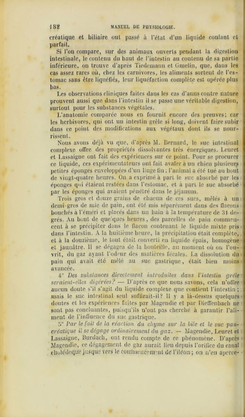 créatique et biliaire out passé à l’état <l’un liquide coulant et parfait. Si l’on compare, sur des animaux ouverts pendant la digestion j intestinale, le contenu du haut de l’intestin au contenu de sa partie inférieure, on trouve d’après Tiedemann et Gmclin, que, dans les ; cas assez rares où, chez les carnivores, les aliments sortent de l’es- i tomac sans être liquéfiés, leur liquéfaction complète est opérée plus bas. Les observations cliniques faites dans les cas d’anus contre nature • prouvent aussi que dans l'intestin il se passe une véritable digestion, <| surtout pour les substances végétales. L’anatomie comparée nous en fournit encore des preuves; car | les herbivores, qui ont un intestin grêle si long, doivent faire subir dans ce point des modifications aux végétaux dont ils se nour- rissent. Nous avons déjà vu que, d’après M. Bernard, le suc intestinal complexe offre des propriétés dissolvantes très énergiques. Leurct et Lassaigne out fait des expériences sur ce point. Pour se procurer ce liquide, ces expérimentateurs ont fait avaler à un chien plusieurs petites éponges enveloppées d’un linge fin; l’animal a été tué au bout de vingt-quatre heures. On a exprimé à part le suc absorbé par les I éponges qui étaient restées dans l’estomac, et à pari le suc absorbé I par les éponges qui avaient pénétré dans le jéjauum. Trois gros et douze grains de chacun de ces sucs, mêlés à un il demi-gros de mie de pain, ont été mis séparément dans des flacons « bouchés à l’éméri et placés dans un bain à la température de 31 de- grés. Au bout de quelques heures, des parcelles de pain coinmen- ! cent à se précipiter dans le flacon contenant le liquide mixte pris- dans l’intestin. A la huitième heure, la précipitation était complète,. et à la douzième, le tout était converti eu liquide épais, homogène s et jaunâtre. 11 se dégagea de la bouteille, au moment où on rou- vrit, du gaz ayant l’odeur des matières fécales. La dissolution du I pain qui avait été mêlé au suc gastrique , était bien moins i avancée. 4° Des substances directement introduites dans l’intestin grêle seraient-elles digérées? — D’après ce que nous savons, cela n’offre \ aucun doute s’il s’agit du liquide complexe que contient l’intestin ; mais le suc intestinal seul suffirait-il? 11 y a là-dessus quelques i doutes et les expériences faites par Magendie et par Dieflenbach ne sont pas concluantes, puisqu’ils n’ont pas cherché à garantir l’ali- I ment de l'influence du suc gastrique. 5° l’ar le fait de la réaction du chyme sur la bile et le suc pan- créatique il se dégage ordinairement du gaz. — Magendie, Leuret et Lassaigne, Burdach, ont rendu compte, de ce phénomène. D’après I Magendie, ce dégagement de gaz aurait lieu depuis l’orifice du canal | cholédoque jusque vers le com'mencement de l'iléon; on n’en aperce-