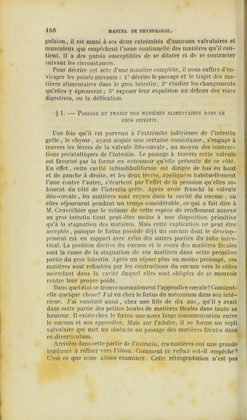 pulsion, il est muni à ses deux extrémités d’anneaux valvulaires et musculeux qui empêchent l’issue continuelle des matières qu’il con- tient. 11 a des parois susceptibles de se dilater et de se contracter suivant les circonstances. Pour décrire cet acte d’une manière complète, il nous suffira d’en- visager les points suivants : 1 décrire le passage et le trajet des ma- tières alimentaires dans le gros intestin; 2° étudier les changements qu'elles y éprouvent; 3 exposer leur expulsion au dehors des voies digestives, ou la défécation. § I. — Passage et trajet des matières alimentaires dans le GROS INTESTIN. Une fois qu’il est parvenu à l’extrémité inférieure de l’intestin grêle, le chyme, ayant acquis une certaine consistance, s’engage à travers les lèvres de la valvule iléo-cœcale, au moyen des contrac- tions péristaltiques de l’intestin. Le passage à travers cette valvule est favorisé par la forme en entonnoir qu’elle présente de ce côté. En effet, cette cavité infundibuliforme est dirigée de bas en haut et de gauche à droite, et les deux lèvres, appliquées habituellement Pune contre l’autre, s’écartent par l'effet de la pression qu’elles su- bissent du côté de l’intestin grêle. Après avoir franchi la valvule iléo-cœcale, les matières sont reçues dans la cavité du cæcum , où elles séjournent pendant un temps considérable, ce qui a fait dire à M. Cruveilhier que le volume de cette espèce de renflement annexé au gros intestin tient peut-être moins à une disposition primitive qu’à la stagnation des matières. Mais cette explication ne peut être acceptée, puisque le fœtus possède déjà un cæcum dont le dévelop- pement est en rapport avec celui des autres parties du tube intes- tinal. La position déclive du cæcum et le cours des matières fécales sont la cause de la stagnation de ces matières dans cette première partie du gros intestin. Après un séjour plus ou moins prolongé, ces matières sont refoulées par les contractions du cæcum vers le côlon ascendant dans la cavité duquel elles sont obligées de se mouvoir contre leur propre poids. Dans quel état se trouve normalement l’appendice cœcale?Contient- elle quelque chose? J’ai vu chez le fœtus du méconium dans son inté- rieur. J’ai constaté aussi, chez une fille de dix ans, qu’il y avait dans cette partie des petites houles de matières fécales dans toute sa hauteur. Il existe chez le fœtus une assez large communication entre le cæcum et sou appendice. Mais sur l’adulte, il se forme un repli valvulaire qui met un obstacle au passage des matières fécales dans ce divcrtieulum. Arrivées dans cette partie de l’intestin, ces matières ont une grande tendance à refluer vers l’iléon. Comment ce reflux est-il empêché? C’est ce que nous allons examiner. Cette rétrogradation n’est pas