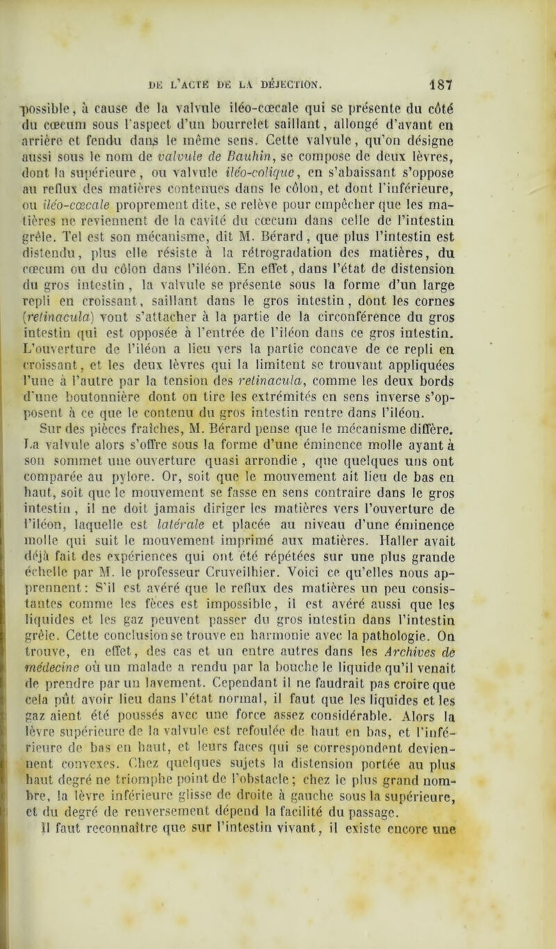 possible, à cause de la valvule iléo-coecale qui se présente du côté du cæcum sous l'aspect d’un bourrelet saillant, allongé d’avant en arrière et fendu dans le même sens. Cette valvule, qu’on désigne aussi sous le nom de valvule de Bauhin, se compose de deux lèvres, dont la supérieure, ou valvule iléo-coliquc, en s’abaissant s’oppose au reflux des matières contenues dans le côlon, et dont l’inférieure, ou iléo-cœcale proprement dite, se relève pour empêcher que les ma- tières ne reviennent de la cavité du cæcum dans celle de l’intestin grêle. Tel est son mécanisme, dit M. Bérard, que plus l’intestin est distendu, plus elle résiste à la rétrogradation des matières, du cæcum ou du côlon dans l’iléon. En effet, dans l’état de distension du gros intestin , la valvule se présente sous la forme d’un large repli en croissant, saillant dans le gros intestin, dont les cornes (relinacula) vont s’attacher à la partie de la circonférence du gros intestin qui est opposée à l’entrée de l’iléon dans ce gros intestin. L’ouverture de l’iléon a lieu vers la partie concave de ce repli en croissant, et les deux lèvres qui la limitent se trouvant appliquées l’une à l’autre par la tension des relinacula, comme les deux bords d'une boutonnière dont on tire les extrémités en sens inverse s’op- posent à ce que le contenu du gros intestin rentre dans l’iléon. Sur des pièces fraîches, M. Bérard pense que le mécanisme diffère. T.a valvule alors s’offre sous la forme d’une éminence molle ayant à son sommet une ouverture quasi arrondie , que quelques uns ont comparée au pylore. Or, soit que le mouvement ait lieu de bas en haut, soit que le mouvement se fasse en sens contraire dans le gros intestin , il ne doit jamais diriger les matières vers l’ouverture de l’iléon, laquelle est latérale et placée au niveau d’une éminence molle qui suit le mouvement imprimé aux matières. Haller avait déjà fait des expériences qui ont été répétées sur une plus grande échelle par M. le professeur Cruveilhier. Voici ce qu’elles nous ap- prennent: S’il est avéré que le reflux des matières un peu consis- tantes comme les fèces est impossible, il est avéré aussi que les liquides et les gaz peuvent passer du gros intestin dans l’intestin grêle. Celte conclusion se trouve en harmonie avec la pathologie. On trouve, en effet, des cas et un entre autres dans les Archives de médecine où un malade a rendu par la bouche le liquide qu’il venait de prendre par un lavement. Cependant il ne faudrait pas croire que cela pût avoir lieu dans l’état normal, il faut que les liquides et les gaz aient été poussés avec une force assez considérable. Alors la lèvre supérieure de la valvule est refoulée de haut en bas, et l’infé- rieure de bas en haut, et leurs faces qui se correspondent devien- nent convexes. Chez quelques sujets la distension portée au plus haut degré ne triomphe point de l’obstacle; chez le plus grand nom- bre, la lèvre inférieure glisse de droite à gauche sous la supérieure, et du degré de renversement dépend la facilité du passage. 11 faut reconnaître que sur l’intestin vivant, il existe encore une