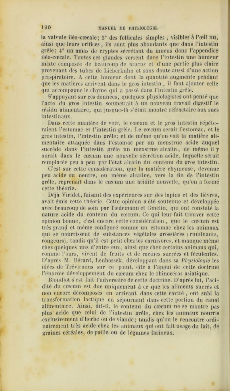 la valvule iléo-cœcale; 3° des follicules simples , visibles à l’œil nu, ainsi que leurs orifices, ils sont plus abondants que dans l’intestin grêle; 4 un amas de cryptes sécrétant du mucus dans l’appendice iléo-cœcale. Toutes ces glandes versent dans l’intestin une humeur mixte composée de beaucoup de mucus et d’une partie plus claire provenant des tubes de Lieberkuhn et sans doute aussi d’une action perspiratoirc. A cette humeur dont la quantité augmente pendant que les matières arrivent dans le gros intestin , il faut ajouter celle qui accompagne le chyme qui a passé dans l’intestin grêle. S’appuyant sur ces données, quelques physiologistes ont pensé que l’acte du gros intestin soumettait à un nouveau travail digestif le résidu alimentaire, qui jusque-là s’était montré réfractaire aux sucs intestinaux. Dans cette manière de voir, le cæcum et le gros intestin répéte- raient l’estomac et l’intestin grêle. Le cæcum serait l’estomac, et le gros intestin, l’intestin grêle; et de même qu’on voit la matière ali- mentaire attaquée dans l’estomac par un menslrue acide auquel succède dans l’intestin grêle un menstrue alcalin, de même il y aurait dans le cæcum une nouvelle sécrétion acide, laquelle serait remplacée peu à peu par l’état alcalin du contenu du gros intestin. C’est sur cette considération, que la matière chymcuse, devenue peu acide ou neutre, ou même alcaline, vers la fin de l’intestin grêle, reprenait dans le cæcum une acidité nouvelle, qu’on a formé cette théorie. Déjà Viridet, faisant des expériences sur des lapins et des lièvres, avait émis cette théorie. Cette opinion a été soutenue et développée avec beaucoup de soin par Tiedemann et Gmelin, qui ont constaté la nature acide du contenu du cæcum. Ce qui leur fait trouver cette opinion bonne, c’est encore cette considération, que. le cæcum est très grand et même configuré comme un estomac chez les animaux qui se nourrissent de substances végétales grossières ( ruminants, rongeurs), tandis qu’il est petit chez les carnivores, et manque même chez quelques uns d’entre eux, ainsi que chez certains animaux qui, comme l’ours, vivent de fruits et de racines sucrées et féculentes. D’après M. Bérard, Lenhossek, développant dans sa Physiologie les idées de Tréviranus sur ce point, cite à l’appui de celte doctrine l’énorme développement du cæcum chez le rhinocéros asiatique. Blondlot s’cst fait l’adversaire de cette doctrine. D’après lui, l’aci- dité du cæcum est due uniquement à ce que les aliments sucrés et non encore décomposés en arrivant dans cette cavité, ont subi la transformation lactique en séjournant dans cette portion du canal alimentaire. Ainsi, dit-il, le contenu du cæcum ne se montre pas plus acide que celui de l’intestin grêle, chez les animaux nourris exclusivement d'herbe ou de viande; tandis qu’on le rencontre ordi- nairement très acide chez les animaux qui ont fait usage du lait, de graines céréales, de paille ou de légumes farineux.