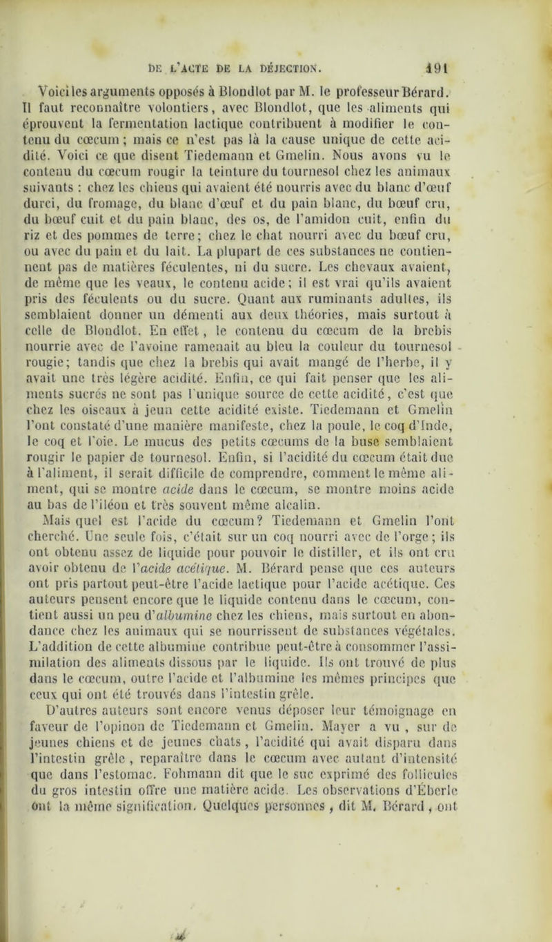 Voici les arguments opposas à Blondlot par M. le professeur Bérard. Il faut reconnaître volontiers, avec Blondlot, que les aliments qui éprouvent la fermentation lactique contribuent à modifier le con- tenu du cæcum ; mais ce n’est pas là la cause unique de cette aci- dité. Voici ce que disent Tiedemann et Gmelin. Nous avons vu le contenu du cæcum rougir la teinture du tournesol chez les animaux suivants : chez les chiens qui avaient été nourris avec du blanc d’œuf durci, du fromage, du blanc d’œuf et du pain bianc, du bœuf cru, du bœuf cuit et du pain blanc, des os, de l’amidon cuit, enfin du riz et des pommes de terre; chez le chat nourri avec du bœuf cru, ou avec du pain et du lait. La plupart de ces substances ne contien- nent pas de matières féculentes, ni du sucre. Les chevaux avaient, de même que les veaux, le contenu acide; il est vrai qu’ils avaient pris des féculents ou du sucre. Quant aux ruminants adultes, ils semblaient donner un démenti aux deux théories, mais surtout à celle de Blondlot. Eu effet, le contenu du cæcum de la brebis nourrie avec de l’avoine ramenait au bleu la couleur du tournesol rougie; tandis que chez la brebis qui avait mangé de l’herbe, il y avait une très légère acidité. Enfin, ce qui fait penser que les ali- ments sucrés ne sont pas l'unique source de cette acidité, c’est que chez les oiseaux à jeun cette acidité existe. Tiedemann et Gmelin l’ont constaté d’une manière manifeste, chez la poule, le coq d’Inde, le coq et l'oie. Le mucus des petits cæcums de la buse semblaient rougir le papier de tournesol. Enfin, si l’acidité du cæcum était duc à l'aliment, il serait difficile de comprendre, comment le même ali- ment, qui se montre acide dans le cæcum, se montre moins acide au bas del’iléou et très souvent même alcalin. Mais quel est l’acide du cæcum? Tiedemann et Gmelin l’ont cherché. Une seule fois, c’était sur un coq nourri avec de l’orge; ils ont obtenu assez de liquide pour pouvoir le distiller, et ils ont cru avoir obtenu de Vacide acétique. M. Bérard pense que ces auteurs ont pris partout peut-être l’acide lactique pour l’acide acétique. Ces auteurs pensent encore que le liquide contenu dans le cæcum, con- tient aussi un peu d'albumine chez les chiens, mais surtout en abon- dance chez les animaux qui se nourrissent de substances végétales. L’addition de cette albumine contribue peut-être à consommer l’assi- milation des aliments dissous par le liquide. Us ont trouvé de plus dans le cæcum, outre l’acide et l’albumine les mêmes principes que ceux qui ont été trouvés dans l’intestin grêle. D’autres auteurs sont encore venus déposer leur témoignage en faveur de l’opinon de Tiedemann et Gmelin. Mayer a vu , sur de jeunes chiens et de jeunes chats, l’acidité qui avait disparu dans l’intestin grêle , reparaître dans le cæcum avec autant d’intensité que dans l’estomac. Fohmann dit que le suc exprimé des follicules du gros intestin offre une matière acide. Les observations d’Ébcrlc ont la même signification. Quelques personnes , dit M. Bérard , ont