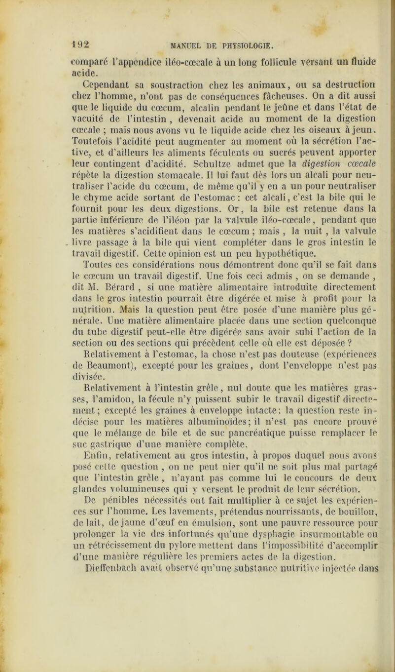 comparé l’appendice iléo-cœeale à un long follicule versant un fluide acide. Cependant sa soustraction chez les animaux, ou sa destruction chez l’homme, n’ont pas de conséquences fâcheuses. On a dit aussi que le liquide du cæcum, alcalin pendant le jeûne et dans l’état de vacuité de l’intestin, devenait acide au moment de la digestion cœeale ; mais nous avons vu le liquide acide chez les oiseaux à jeun. Toutefois l’acidité peut augmenter au moment où la sécrétion l’ac- tive, et d’ailleurs les aliments féculents ou sucrés peuvent apporter leur contingent d’acidité. Schultze admet que la digestion cœcale répète la digestion stomacale. 11 lui faut dès lors un alcali pour neu- traliser l’acide du cæcum, de môme qu’il y en a un pour neutraliser le chyme acide sortant de l’estomac: cet alcali,c’est la bile qui le fournit pour les deux digestions. Or, la bile est retenue dans la partie inférieure de l’iléon par la valvule iléo-cœcale, pendant que les matières s’acidifient dans le cæcum ; mais , la nuit, la valvule . livre passage à la hile qui vient compléter dans le gros intestin le travail digestif. Cette opinion est un peu hypothétique. Toutes ces considérations nous démontrent donc qu’il se fait dans le cæcum un travail digestif. Une fois ceci admis , on se demande , dit M. Bérard , si une matière alimentaire introduite directement dans le gros intestin pourrait être digérée et mise à profit pour la nutrition. Mais la question peut être posée d’une manière plus gé- nérale. Une matière alimentaire placée dans une section quelconque du tube digestif peut-elle être digérée sans avoir subi l’action de la section ou des sections qui précèdent celle où elle est déposée ? Relativement à l’estomac, la chose n’est pas douteuse (expériences de Beaumont), excepté pour les graines, dont l’enveloppe n’est pas divisée. Relativement à l’intestin grêle, nul doute que les matières gras- ses, l’amidon, la fécule n’y puissent subir le travail digestif directe- ment; excepté les graines à enveloppe intacte; la question reste in- décise pour les matières albuminoïdes; il n’est pas encore prouvé que le mélange de bile et de suc pancréatique puisse remplacer le suc gastrique d’une manière complète. Enfin, relativement au gros intestin, à propos duquel nous avons posé cette question , on ne peut nier qu’il ne soit plus mal partagé que l’intestin grêle, n’ayant pas comme lui le concours de deux glandes volumineuses qui y verscut le produit de leur sécrétion. De pénibles nécessités ont fait multiplier à ce sujet les expérien- ces sur l’homme. Les lavements, prétendus nourrissants, de bouillon, de lait, de jaune d'œuf en émulsion, sont une pauvre ressource pour prolonger la vie des infortunés qu’une dysphagie insurmontable ou un rétrécissement du pylore mettent dans l’impossibilité d’accomplir d’une manière régulière les premiers actes de la digestion. DiefTenbach avait observé qu’une substance nutritive injectée dans