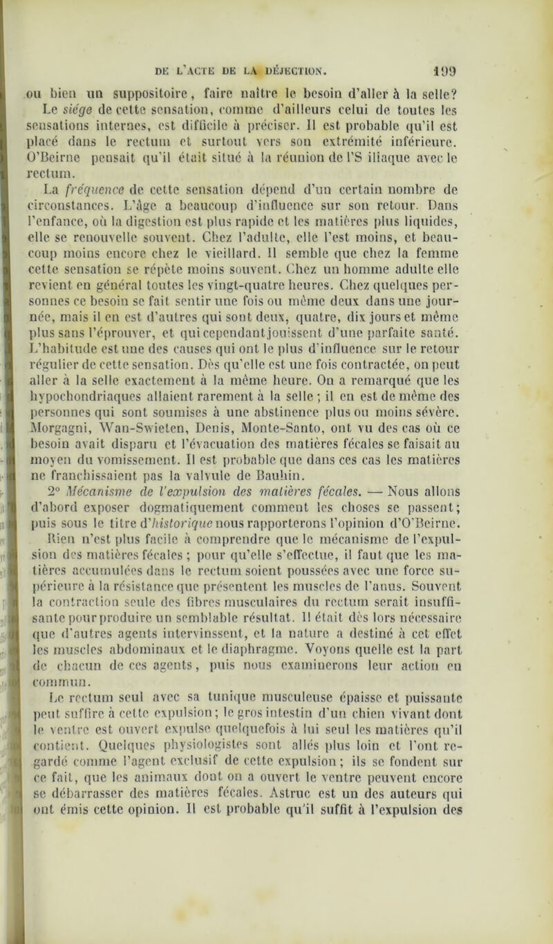 ou l)ieti un suppositoire, faire naître le besoin d’aller à la selle? Le siège de cette sensation, comme d’ailleurs celui de toutes les sensations internes, est difücile à préciser. 11 est probable qu’il est placé dans le rectum et surtout vers son extrémité inférieure. O’Beirne pensait qu’il était situé à la réunion de l’S iliaque avec le rectum. La fréquence de cette sensation dépend d’un certain nombre de circonstances. L’âge a beaucoup d’influence sur son retour. Dans l’enfance, où la digestion est plus rapide et les matières plus liquides, elle se renouvelle souvent. Chez l’adulte, elle l’est moins, et beau- coup moins encore chez le vieillard. 11 semble que chez la femme cette sensation se répète moins souvent. Chez un homme adulte elle revient en général toutes les vingt-quatre heures. Chez quelques per- sonnes ce besoin se fait sentir une fois ou meme deux dans une jour- née, mais il en est d’autres qui sont deux, quatre, dix jours et même plus sans l’éprouver, et qui cependant jouissent d’une parfaite santé. L’habitude estime des causes qui ont le plus d’influence sur le retour régulier de cette sensation. Dès qu’elle est une fois contractée, on peut aller à la selle exactement à la même heure. On a remarqué que les hypochondriaques allaient rarement à la selle; il en est de même des personnes qui sont soumises à une abstinence plus ou moins sévère. Morgagni, Wan-Swielen, Denis, Monte-Santo, ont vu des cas où ce besoin avait disparu et l’évacuation des matières fécales se faisait au moyen du vomissement. Il est probable que dans ces cas les matières ne franchissaient pas la valvule de Bauhin. 2° Mécanisme de l’expulsion des matières fécales. — Nous allons d’abord exposer dogmatiquement comment les choses se passent; puis sous le titre d'historique nous rapporterons l’opinion d’O’Beirne. Rien n’est plus facile à comprendre que le mécanisme de l’expul- sion des matières fécales ; pour qu’elle s’effectue, il faut que les ma- tières accumulées dans le rectum soient poussées avec une force su- périeure à la résistance que présentent les muscles de l’anus. Souvent la contraction seule des fibres musculaires du rectum serait insuffi- sante pour produire un semblable résultat. 1! était dès lors nécessaire que d’autres agents intervinssent, et la nature a destiné à cet effet les muscles abdominaux et le diaphragme. Voyons quelle est la part de chacun de ces agents, puis nous examinerons leur action en commun. Le rectum seul avec sa tunique musculeuse épaisse et puissante peut suffire à cette expulsion; le gros intestin d’un chien vivant dont le ventre est ouvert expulse quelquefois à lui seul les matières qu’il contient. Quelques physiologistes sont allés plus loin et l’ont re- gardé comme l’agent exclusif de cette expulsion; ils se fondent sur ce fait, que les animaux dont on a ouvert le ventre peuvent encore se débarrasser des matières fécales. Àstruc est un des auteurs qui ont émis cette opinion. U est probable qu’il suffit à l’expulsion des
