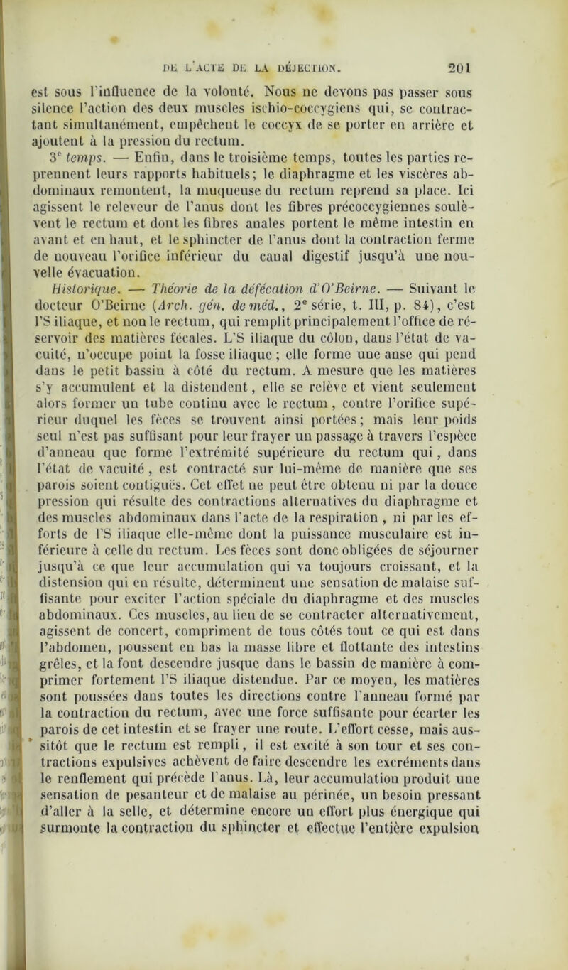 est sous l’influence de la volouté. Nous ne devons pas passer sous silence l’action des deux muscles ischio-coccygicns qui, se contrac- tant simultanément, empêchent le coccyx de se porter en arrière et ajoutent à la pression du rectum. 3e temps. — Enfin, dans le troisième temps, toutes les parties re- prennent leurs rapports habituels; le diaphragme et les viscères ab- dominaux remontent, la muqueuse du rectum reprend sa place. Ici agissent le relevcur de l’anus dont les fibres précoccygiennes soulè- vent le rectum et dont les fibres anales portent le même intestin en avant et en haut, et le sphincter de l’anus dout la contraction ferme de nouveau l’orifice inférieur du canal digestif jusqu’à une nou- velle évacuation. Historique. — Théorie de la défécation d'O’Bcirne. — Suivant le docteur O’Beirne (Arch. gén. deméd., 2e série, t. III, p. 84), c’est l’S iliaque, et non le rectum, qui remplit principalement l’office de ré- servoir des matières fécales. L’S iliaque du côlon, daus l’état de va- cuité, u’occupe point la fosse iliaque ; elle forme une anse qui pend daus le petit bassin à côté du rectum. A mesure que les matières s’y accumulent et la distendent, elle se relève et vient seulement alors former un tube continu avec le rectum, contre l’orifice supé- rieur duquel les fèces se trouvent ainsi portées ; mais leur poids seul n’est pas suffisant pour leur frayer un passage à travers l’espèce d’anneau que forme l’extrémité supérieure du rectum qui, dans l’état de vacuité , est contracté sur lui-même de manière que ses parois soient contiguës. Cet effet ne peut être obtenu ni par la douce pression qui résulte des contractions alternatives du diaphragme et des muscles abdominaux dans l’acte de la respiration , ni par les ef- forts de l’S iliaque elle-même dont la puissance musculaire est in- férieure à celle du rectum. Les fèces sont donc obligées de séjourner jusqu’à ce que leur accumulation qui va toujours croissant, et la distension qui en résulte, déterminent uue sensation de malaise suf- fisante pour exciter l’action spéciale du diaphragme et des muscles abdominaux. Ces muscles, au lieu de se contracter alternativement, agissent de concert, compriment de tous côtés tout ce qui est dans l’abdomen, poussent en bas la masse libre et flottante des intestins grêles, et la font descendre jusque dans le bassin de manière à com- primer fortement l’S iliaque distendue. Par ce moyen, les matières sont poussées dans toutes les directions contre l’anneau formé par la contraction du rectum, avec une force suffisante pour écarter les parois de cet intestin et se frayer une route. L’effort cesse, mais aus- sitôt que le rectum est rempli, il est excité à son tour et ses con- tractions expulsives achèvent de faire descendre les excréments dans le renflement qui précède l’anus. Là, leur accumulation produit uue sensation de pesanteur et de malaise au périnée, un besoin pressant d’aller à la selle, et détermine encore un effort plus énergique qui surmonte la contraction du sphincter et effectue l’entière expulsion