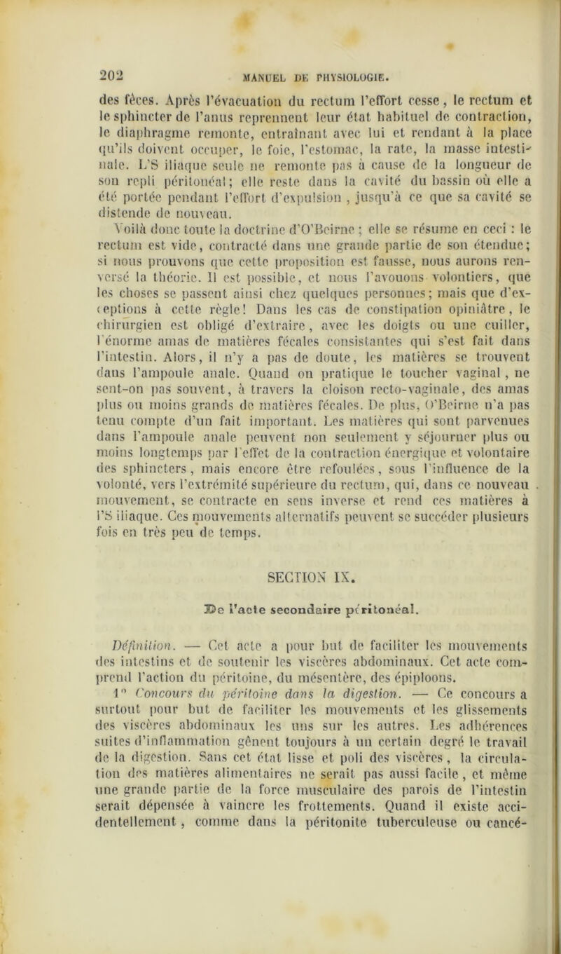 des fèces. Après l’évacuation du rectum l’effort cesse, le rectum et le sphincter de l’anus reprennent leur état habituel de contraction, le diaphragme remonte, entraînant avec lui et rendant à la place qu’ils doivent occuper, le foie, l'estomac, la rate, la masse intestin nale. L’S iliaque seule ne remonte pas à cause de la longueur de sou repli péritonéal; elle reste dans la cavité du bassin où elle a été portée pendant l’effort d’expulsion , jusqu'à ce que sa cavité se distende de nouveau. Voilà donc toute la doctrine d’O’Beirne ; elle se résume en ceci : le rectum est vide, contracté dans une grande partie de son étendue; si nous prouvons que cette proposition est fausse, nous aurons ren- versé la théorie. Il est possible, et nous l’avouons volontiers, que les choses se passent ainsi chez quelques personnes; mais que d’ex- (eptions à cette règle! Dans les cas de constipation opiniâtre, le chirurgien est obligé d’extraire, avec les doigts ou une cuiller, l énorme amas de matières fécales consistantes qui s’est fait dans l’intestin. Alors, il n’y a pas de doute, les matières se trouvent dans l’ampoule anale. Quand on pratique le toucher vaginal, ne sent-on pas souvent, à travers la cloison recto-vaginale, des amas plus ou moins grands de matières fécales. De plus, O’Beirne n’a pas tenu compte d’un fait important. Les matières qui sont parvenues dans l’ampoule anale peuvent non seulement y séjourner plus ou moins longtemps par l’effet de la contraction énergique et volontaire des sphincters, mais encore être refoulées, sous l’influence de la volonté, vers l’extrémité supérieure du rectum, qui, dans ce nouveau mouvement, se contracte en sens inverse et rend ces matières à l’S iliaque. Ces mouvements alternatifs peuvent se succéder plusieurs fois en très peu de temps. SECTION IX. 33e l’acte secondaire peritoneal. Définition. — Cet acte a pour but de faciliter les mouvements des intestins et de soutenir les viscères abdominaux. Cet acte com- prend l’action du péritoine, du mésentère, des épiploons. 1 Concours du péritoine dans la digestion. — Ce concours a surtout pour but de faciliter les mouvements et les glissements des viscères abdominaux les uns sur les autres. Les adhérences suites d’inflammation gênent toujours à un certain degré le travail de la digestion. Sans cet état lisse et poli des viscères, la circula- tion des matières alimentaires ne serait pas aussi facile, et même une grande partie de la force musculaire des parois de l’intestin serait dépensée à vaincre les frottements. Quand il existe acci- dentellement , comme dans la péritonite tuberculeuse ou cancé-