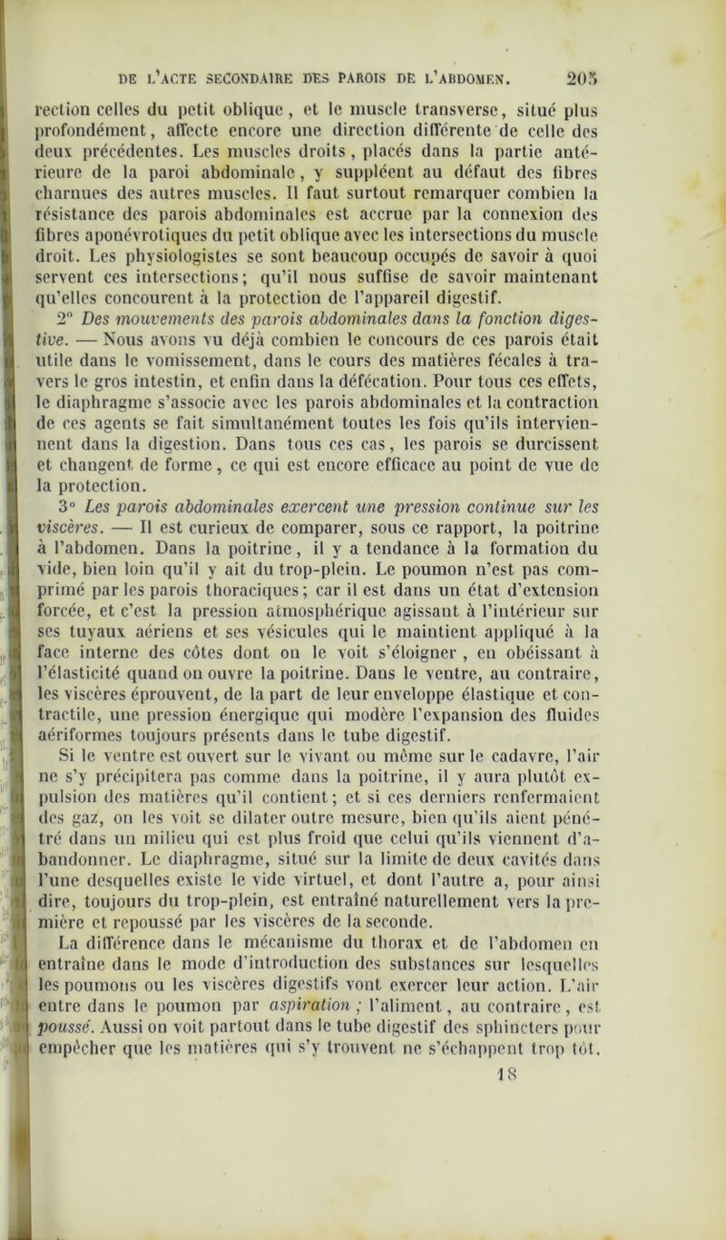 rection celles du petit oblique, et le muscle transversc, situé plus profondément, affecte encore une direction differente de celle des deux précédentes. Les muscles droits, placés dans la partie anté- rieure de la paroi abdominale, y suppléent au défaut des fibres charnues des autres muscles. Il faut surtout remarquer combien la résistance des parois abdominales est accrue par la connexion des fibres aponévrotiques du petit oblique avec les intersections du muscle droit. Les physiologistes se sont beaucoup occupés de savoir à quoi servent ces intersections; qu’il nous suffise de savoir maintenant qu’elles concourent à la protection de l’appareil digestif. 2° Des mouvements des parois abdominales dans la fonction diges- tive. — Nous avons vu déjà combien le concours de ces parois était utile dans le vomissement, dans le cours des matières fécales à tra- vers le gros intestin, et enfin dans la défécation. Pour tous ces effets, le diaphragme s’associe avec les parois abdominales et la contraction de ces agents se fait simultanément toutes les fois qu’ils intervien- nent dans la digestion. Dans tous ces cas, les parois se durcissent et changent de forme, ce qui est encore efficace au point de vue de la protection. 3° Les parois abdominales exercent une pression continue sur les viscères. — Il est curieux de comparer, sous ce rapport, la poitrine à l’abdomen. Dans la poitrine, il y a tendance à la formation du vide, bien loin qu’il y ait du trop-plein. Le poumon n’est pas com- primé parles parois thoraciques; car il est dans un état d’extension forcée, et c’est la pression atmosphérique agissant à l’intérieur sur ses tuyaux aériens et ses vésicules qui le maintient appliqué à la face interne des côtes dont on le voit s’éloigner , eu obéissant à l’élasticité quand ou ouvre la poitrine. Dans le ventre, au contraire, les viscères éprouvent, de la part de leur enveloppe élastique et con- tractile, une pression énergique qui modère l’expansion des fluides aériformes toujours présents dans le tube digestif. Si le ventre est ouvert sur le vivant ou même sur le cadavre, l’air ne s’y précipitera pas comme dans la poitrine, il y aura plutôt ex- pulsion des matières qu’il contient; et si ces derniers renfermaient des gaz, on les voit se dilater outre mesure, bien qu’ils aient péné- tré dans un milieu qui est plus froid que celui qu’ils viennent d’a- bandonner. Le diaphragme, situé sur la limite de deux cavités dans l’une desquelles existe le vide virtuel, et dont l’autre a, pour ainsi dire, toujours du trop-plein, est entraîné naturellement vers la pre- mière et repoussé par les viscères de la seconde. La différence dans le mécanisme du thorax et de l’abdomen en entraîne dans le mode d’introduction des substances sur lesquelles les poumons ou les viscères digestifs vont exercer leur action. L’air entre dans le poumon par aspiration ; l’aliment, au contraire, est poussé. Aussi on voit partout dans le tube digestif des sphincters pour empêcher que les matières qui s’y trouvent ne s’échappent trop tôt. 18