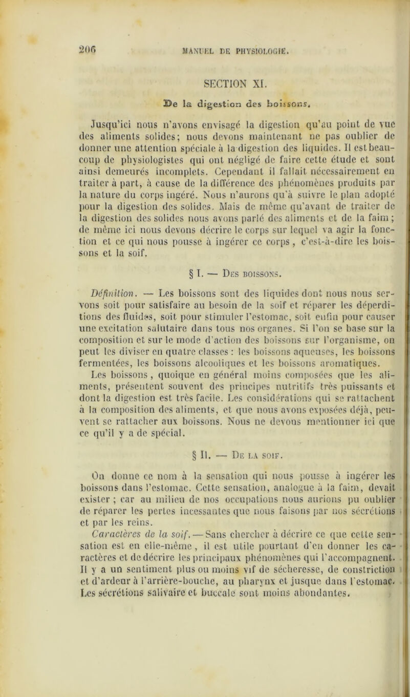 SECTION XI. Tùe la digestion des boissons. Jusqu’ici nous n’avons envisagé la digestion qu’au point de vue des aliments solides; nous devons maintenant ne pas oublier de donner une attention spéciale à la digestion des liquides. 11 estbeau- eoup de physiologistes qui ont négligé de l'aire cette étude et sont ainsi demeurés incomplets. Cependant il fallait nécessairement eu traitera part, à cause de la différence des phénomènes produits par la nature du corps ingéré. Nous n’aurons qu'à suivre le plan adopté pour la digestion des solides. Mais de même qu’avant de traiter de la digestion des solides nous avons parlé des aliments et de la faim ; de même ici nous devons décrire le corps sur lequel va agir la fonc- tion et ce qui nous pousse à ingérer ce corps, c’est-à-dire les bois- sons et la soif. § I. — Des boissons. Définition. — Les boissons sont des liquides dont nous nous ser- vons soit pour satisfaire au besoin de la soif et réparer les déperdi- tions des fluides, soit pour stimuler l’estomac, soit enfin pour causer une excitation salutaire dans tous nos organes. Si l’ou se base sur la composition et sur le mode d’action des boissons sur l’organisme, on peut les diviser en quatre classes : les boissons aqueuses, les boissons fermentées, les boissons alcooliques et les boissons aromatiques. Les boissons, quoique en général moins composées que les ali- ments, présentent souvent des principes nutritifs très puissants et dont la digestion est très facile. Les considérations qui se rattachent à la composition des aliments, et que nous avons exposées déjà, peu- vent se rattacher aux boissons. Nous ne devons mentionner ici que ce qu’il y a de spécial. § II. — De la soif. On donne ce nom à la sensation qui nous pousse à ingérer les boissons dans l’estomac. Cette sensation, analogue à la faim, devait exister ; car au milieu de nos occupations nous aurions pu oublier de réparer les perles incessantes que nous faisons par nos sécrétions et par les reins. Caractères de la soif. — Sans chercher à décrire ce que cette sen- sation est en elle-même, il est utile pourtant d’en donner les ca- ractères et de décrire les principaux phénomènes qui l'accompagnent. Il y a un sentiment plus ou moins vif de sécheresse, de constrictif)» et d'ardeur à l’arrière-bouche, au pharynx et jusque dans l'estomac. Les sécrétions salivaire et buccale sont moins abondantes.