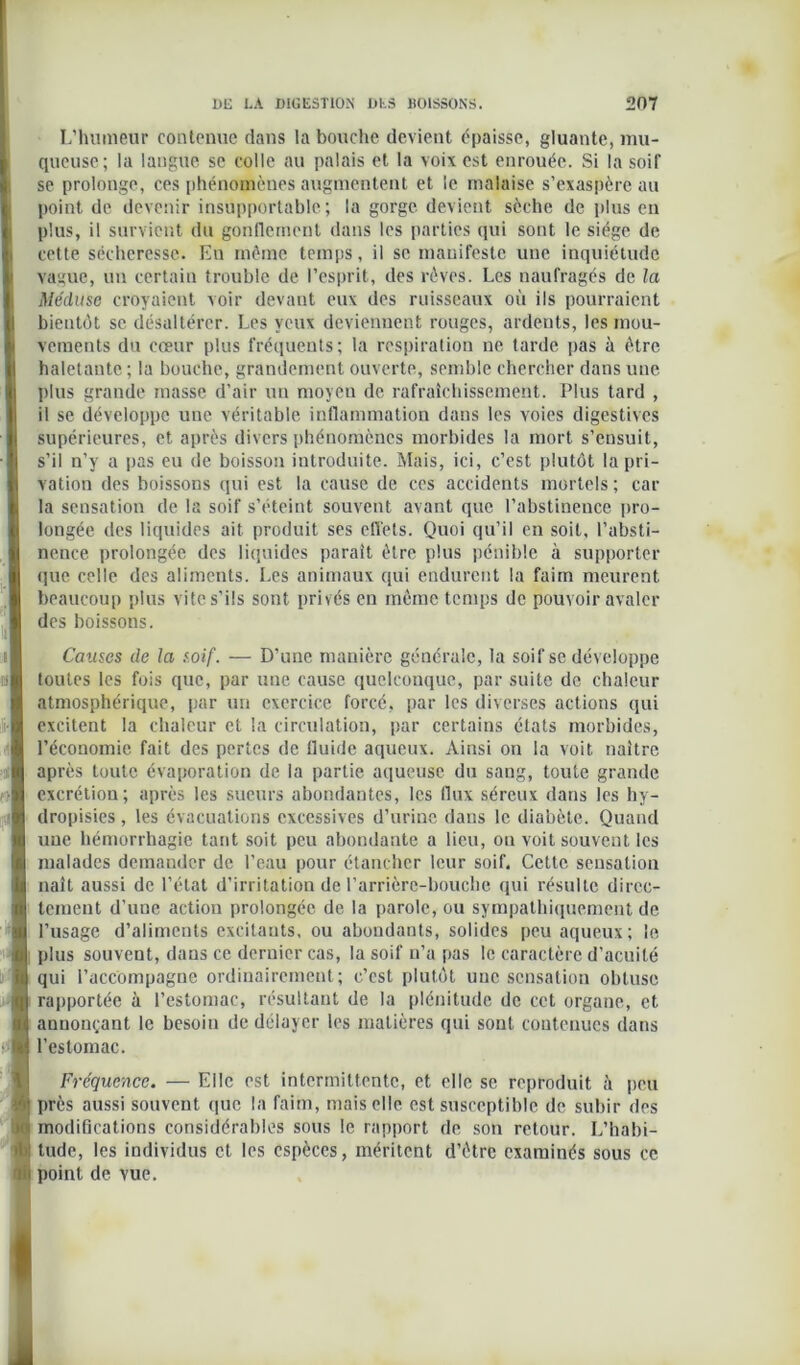 L’humeur contenue dans la bouche devient épaisse, gluante, mu- queuse; la langue se colle au palais et la voix est enrouée. Si la soif se prolonge, ces phénomènes augmentent et le malaise s’exaspère au point de devenir insupportable; la gorge devient sèche de plus en plus, il survient du gonflement dans les parties qui sont le siège de cette sécheresse. En même temps, il se manifeste une inquiétude vague, un certain trouble de l’esprit, des rêves. Les naufragés de la Méduse croyaient voir devant eux des ruisseaux où ils pourraient bientôt se désaltérer. Les yeux deviennent rouges, ardents, les mou- vements du cœur plus fréquents ; la respiration ne tarde pas à être haletante ; la bouche, grandement ouverte, semble chercher dans une plus grande masse d’air uu moyeu de rafraîchissement. Plus tard , il se développe une véritable inflammation dans les voies digestives supérieures, et après divers phénomènes morbides la mort s’ensuit, s’il n’y a pas eu de boisson introduite. Mais, ici, c’est plutôt la pri- vation des boissons qui est la cause de ces accidents mortels ; car la sensation de la soif s’éteint souvent avant que l’abstinence pro- longée des liquides ait produit ses effets. Quoi qu’il en soit, l’absti- nence prolongée des liquides parait être plus pénible à supporter que celle des aliments. Les animaux qui endurent la faim meurent beaucoup plus vite s'ils sont privés en meme temps de pouvoir avaler des boissons. Causes de la soif. — D’une manière générale, la soif se développe toutes les fois que, par une cause quelconque, par suite de chaleur atmosphérique, par un exercice forcé, par les diverses actions qui excitent la chaleur et la circulation, par certains états morbides, l’économie fait des pertes de fluide aqueux. Ainsi on la voit naître après toute évaporation de la partie aqueuse du sang, toute grande excrétion; après les sueurs abondantes, les flux séreux dans les hy- dropisies, les évacuations excessives d’urine dans le diabète. Quand une hémorrhagie tant soit peu abondante a lieu, on voit souvent les malades demander de l’eau pour étancher leur soif. Cette sensation naît aussi de l’état d’irritation de l’arrière-bouche qui résulte direc- tement d’une action prolongée de la parole, ou sympathiquement de l’usage d’aliments excitants, ou abondants, solides peu aqueux; le plus souvent, dans ce dernier cas, la soif n’a pas le caractère d’acuité qui l’accompagne ordinairement; c’est plutôt une sensation obtuse rapportée à l’estomac, résultant de la plénitude de cet organe, et annonçant le besoin de délayer les matières qui sont contenues dans l’estomac. Fréquence. — Elle est intermittente, et elle se reproduit ù peu près aussi souvent que la faim, mais elle est susceptible de subir des modifications considérables sous le rapport de son retour. L’habi- tude, les individus et les espèces, méritent d’être examinés sous ce point de vue.