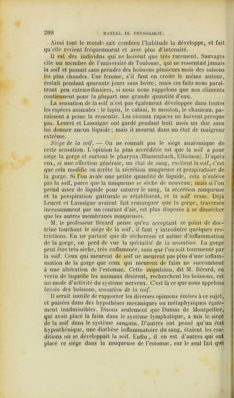 Ainsi tout le monde sait combien l’habitude la développe, et fait qu’elle revient fréquemment et avec plus d’intensité. 11 est des individus qui ne boivent que très rarement. Sauvages cite un membre de l’université de Toulouse, qui ne ressentait jamais la soif et passait sans prendre des boissons plusieurs mois des saisons les plus chaudes. Une femme, s’il faut en croire le même auteur, restait pendant quarante jours sans boire; mais ces faits nous paraî- tront peu extraordinaires, si nous nous rappelons que nos aliments contiennent pour la plupart une grande quantité d’eau. La sensation de la soif n’est pas également développée dans toutes les espèces animales : le lapin, le cabiai, le mouton, le chameau, pa- raissent à peine la ressentir. Les oiseaux rapaces ne boivent presque pas. Lcuret et Lassaignc ont gardé pendant huit mois un duc sans lui donner aucun liquide; mais il mourut dans un état de maigreur extrême. Siège de la soif. — On ne connaît pas le siège anatomique de cette sensation. L’opinion la plus accréditée est que la soif a pour siège la gorge et surtout le pharynx (Blumenbach, Elliotson). D’après eux, si une affection générale, un état de sang, excitent la soif, c’est que cela modifie ou arrête la sécrétion muqueuse et perspiratoirc de la gorge. Si l’on avale une petite quantité de liquide, cela n’enlève pas la soif, parce que la muqueuse se sèche de nouveau; mais si l’on prend assez de liquide pour saturer le sang, la sécrétion muqueuse et la perspiration gutturale se rétablissent, et la soif cesse. Déjà Lcuret et Lassaignc avaient fait remarquer que la gorge, traversée incessamment par un courant d’air, est plus disposée à se dessécher que les autres membranes muqueuses. M. le professeur Bérard pense qu’en acceptant ce point de doc- trine touchant le siège de la soif, il faut y introduire quelques res- trictions. En ne parlant que de sécheresse et même d’inflammation de la gorge, on perd de vue la spécialité de la sensation. La gorge peut être très sèche, très enflammée, sans que l’on soit tourmenté par la soif. Ceux qui meurent de soif ne meurent pas plus d’une inflam- mation de la gorge que ceux qui meurent de faim ne succombent à une altération de l’estomac. Cette impulsion, dit M. Bérard, en vertu de laquelle les animaux désirent, recherchent les boissons, est un mode d’activité du système nerveux. C’est là ce que nous appelons besoin des boissons, sensation de la soif. Il serait inutile de rapporter les diverses opinions émises à ce sujet, et puisées dans des hypothèses mécaniques ou métaphysiques égale- ment inadmissibles. Disons seulement que Dumas de Montpellier, qui avait placé la faim dans le système lymphatique, a mis le siège de la soif dans le système sanguin. D’autres ont pensé qu’un état hyposthénique, une diathèse inflammatoire du sang, étaient les con- ditions où se développait la soif. Enfin , il en est d’autres qui ont placé ce siège dans la muqueuse de l’estomac, sur le seul fait que