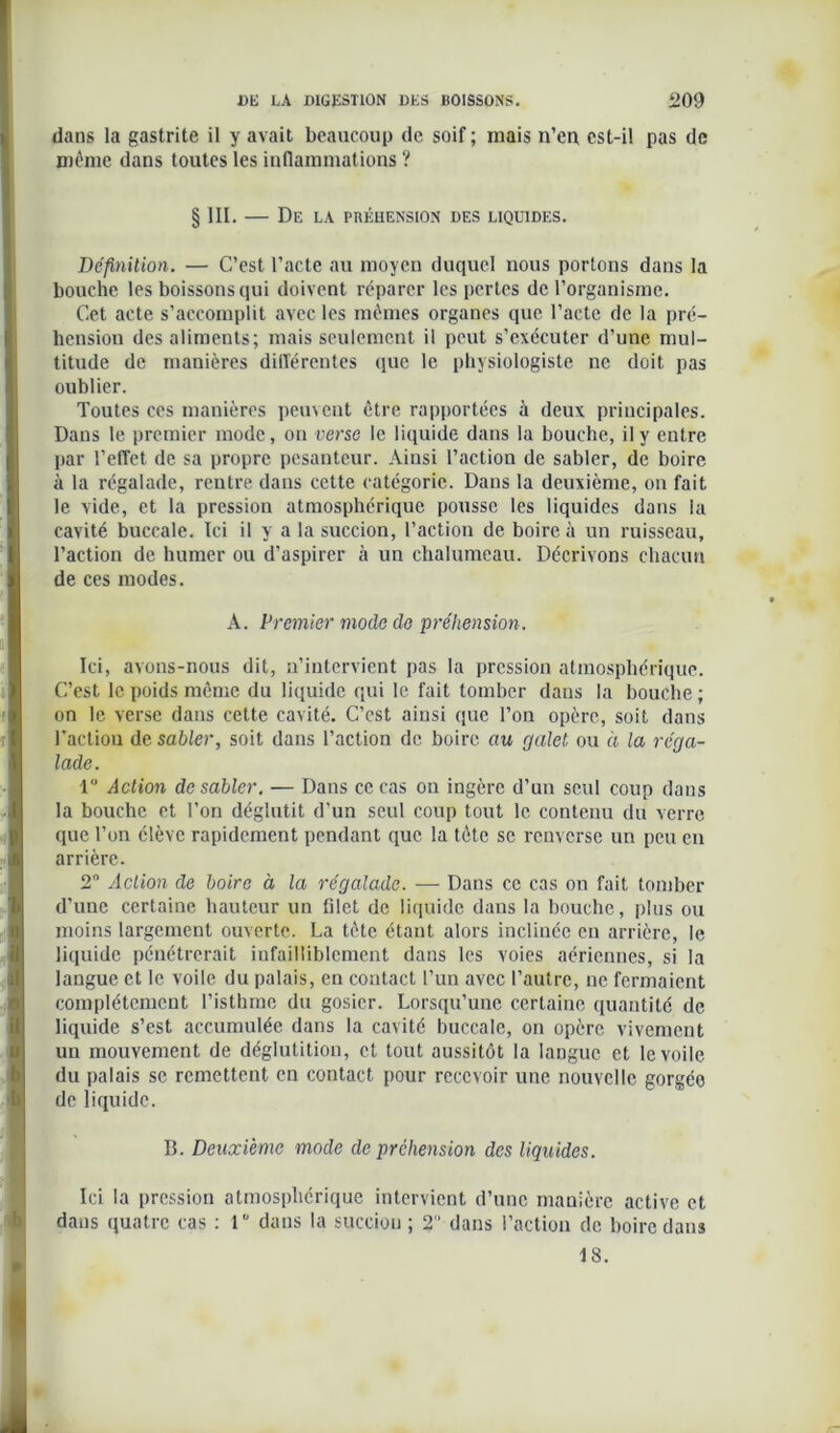 dans la gastrite il y avait beaucoup de soif ; mais n’en est-il pas de même dans toutes les inflammations ? § III. — De la préhension des liquides. Définition. — C’est l’acte au moyen duquel nous portons dans la bouche les boissons qui doivent réparer les pertes de l’organisme. Cet acte s’accomplit avec les mêmes organes que l’acte de la pré- hension des aliments; mais seulement il peut s’exécuter d’une mul- titude de manières différentes que le physiologiste ne doit pas oublier. Toutes ces manières peuvent être rapportées à deux principales. Dans le premier mode, on verse le liquide dans la bouche, il y entre par l’effet de sa propre pesanteur. Ainsi l’action de sabler, de boire à la régalade, rentre dans cette catégorie. Dans la deuxième, on fait le vide, et la pression atmosphérique pousse les liquides dans la cavité buccale. Ici il y a la succion, l’action de boire à un ruisseau, l’action de humer ou d’aspirer à un chalumeau. Décrivons chacun de ces modes. A. Premier mode de préhension. Ici, avons-nous dit, n’intervient pas la pression atmosphérique. C’est le poids même du liquide qui le fait tomber dans la bouche ; on le verse dans cette cavité. C’est ainsi que l’on opère, soit dans l'action de sabler, soit dans l’action de boire au galet ou à la réga- lade. 1° Action de sabler. — Dans ce cas on ingère d’un seul coup dans la bouche et l’on déglutit d’un seul coup tout le contenu du verre que l’on élève rapidement pendant que la tète sc renverse un peu en arrière. 2° Action de boire à la régalade. — Dans ce cas on fait tomber d’une certaine hauteur un filet de liquide dans la bouche, plus ou moins largement ouverte. La tète étant alors inclinée en arrière, le liquide pénétrerait infailliblement dans les voies aériennes, si la langue et le voile du palais, en contact l’un avec l’autre, ne fermaient complètement l’isthme du gosier. Lorsqu’une certaine quantité de liquide s’est accumulée dans la cavité buccale, on opère vivement un mouvement de déglutition, et tout aussitôt la langue et le voile du palais se remettent en contact pour recevoir une nouvelle gorgée de liquide. B. Deuxième mode de préhension des liquides. Ici la pression atmosphérique intervient d’une manière active et dans quatre cas : T dans la succion ; 2 dans l’action de boire dans 18.