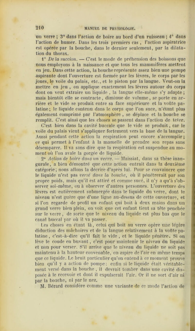 un verre ; 3° dans l’action de boire au bord d’un ruisseau ; 4° dans l’action de humer. Dans les trois premiers cas , l’action aspiratrice est opérée par la bouche, dans le dernier seulement, par la dilata- tion du thorax. 1° De la succion. — C’est le mode de préhension des boissons que nous employons à la naissance et que tous les mammifères mettent en jeu. Dans cette action, la bouche représente assez bien une pompe aspirante dont l’ouverture est formée par les lèvres, le corps par les joues, le voile du palais, etc., et le piston par la langue. Veut-on la mettre en jeu , on applique exactement les lèvres autour du corps dont on veut extraire un liquide , la langue elle-même s’y adapte ; mais bientôt elle se contracte, diminue de volume, se porte en ar- rière et le vide se produit entre sa face supérieure et la voûte pa- latine ; le liquide contenu dans le corps que l’on suce, n’étant plus également comprimé par l’atmosphère , se déplace et la bouche se remplit . C’est ainsi que les choses se passent dans l’action de teter. C’est bien dans la cavité buccale que le vide se produit, car le voile du palais vient s’appliquer fortement vers la base de la langue. Aussi pendant cette action la respiration peut encore s’accomplir; ce qui permet à l’enfant à la mamelle de prendre son repas sans désemparer. Il va sans dire que la respiration est suspendue au mo- ment où l’on avale la gorgée de liquide. 2° Action de boire dans un verre. — Maissiat, dans sa thèse inau- gurale, a bien démontré que cette action entrait dans la deuxième catégorie; nous allons la décrire d’après lui. Pour se convaincre que le liquide n’est pas versé dans la bouche, où il pénétrerait par son propre poids, mais qu’il est attiré et comme sucé, il n’y a qu’à s’ob- server soi-même, ou à observer d’autres personnes. L’ouverture des lèvres est entièrement submergée dans le liquide du verre, dont le niveau n’est guère que d’une ligne au-dessus de cette ouverture, et si l’on regarde de profil un enfant qui boit à deux mains dans un grand verre bien plein, on voit que cet enfant tient sa tête penchée sur le verre, de sorte que le niveau du liquide est plus bas que le canal buccal par où il va passer. Les choses en étant là, celui qui boit au verre opère une légère diduction des mâchoires et de la langue relativement à la voûte pa- latine, c’est-à-dire qu’il fait le vide, et le liquide pénètre. Si on lève le coude en buvant, c'est pour maintenir le niveau du liquide et non pour verser. S’il arrive que le niveau du liquide ne soit pas maintenu à la hauteur convenable, on aspire de Pair en même temps que ce liquide. Le bruit particulier qu’on entend à ce moment prouve bien qu’il y a action de pompe: enfin si le liquide était véritable- ment versé dans la bouche , il devrait tomber dans une cavité dis- posée à le recevoir et dont il expulserait l’air. Or il ne sort d’air ni par la bouche, ni par le nez. M. Bérard considère comme une variante de ce mode l’action de