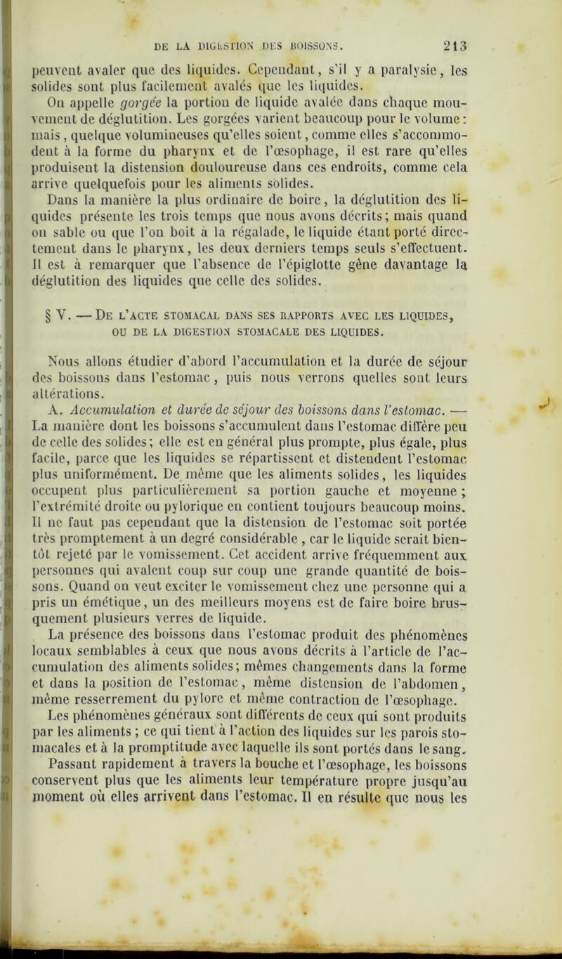peuvent avaler que des liquides. Cependant, s’il y a paralysie, les solides sont plus facilement avalés que les liquides. Ou appelle gorgée la portion de liquide avalée dans chaque mou- vement de déglutition. Les gorgées varient beaucoup pour le volume: mais, quelque volumineuses qu’elles soient, comme elles s’accommo- dent à la forme du pharynx et de l’œsophage, il est rare qu’elles produisent la distension douloureuse dans ces endroits, comme cela arrive quelquefois pour les aliments solides. Dans la manière la plus ordinaire de boire, la déglutition des li- quides présente les trois temps que nous avons décrits ; mais quand on sable ou que l’on boit à la régalade, le liquide étant porté direc- tement dans le pharynx, les deux derniers temps seuls s’effectuent. Il est à remarquer que l’absence de l’épiglotte gêne davantage la déglutition des liquides que celle des solides. § V. —De l’actf. stomacal dans ses rapports avec les liquides, OU DE LA DIGESTION STOMACALE DES LIQUIDES. Nous allons étudier d’abord l’accumulation et la durée de séjour des boissons dans l’estomac, puis nous verrons quelles sont leurs altérations. A. Accumulation et durée de séjour des boissons dans l’estomac. — La manière dont les boissons s’accumulent dans l’estomac diffère peu de celle des solides; elle est eu général plus prompte, plus égale, plus facile, parce que les liquides se répartissent et distendent l’estomac plus uniformément. De même que les aliments solides, les liquides occupent plus particulièrement sa portion gauche et moyenne ; l’extrémité droite ou pylorique eu contient toujours beaucoup moins. Il ne faut pas cependant que la distension de l’estomac soit portée très promptement à un degré considérable , car le liquide serait bien- tôt rejeté par le vomissement. Cet accident arrive fréquemment aux personnes qui avalent coup sur coup une grande quantité de bois- sons. Quand on veut exciter le vomissement chez une personne qui a pris un émétique, un des meilleurs moyens est de faire boire brus- quement plusieurs verres de liquide. La présence des boissons dans l’estomac produit des phénomènes locaux semblables à ceux que nous avons décrits à l’article de l’ac- cumulation des aliments solides; mêmes changements dans la forme et dans la position de l’estomac, même distension de l’abdomen, même resserrement du pylore et même contraction de l’œsophage. Les phénomènes généraux sont différents de ceux qui sont produits par les aliments ; ce qui tient à l’action des liquides sur les parois sto- macales et à la promptitude avec laquelle ils sont portés dans le sang. Passant rapidement à travers la bouche et l’œsophage, les boissons conservent plus que les aliments leur température propre jusqu’au moment où elles arrivent dans l’estomac. Il en résulte que nous les