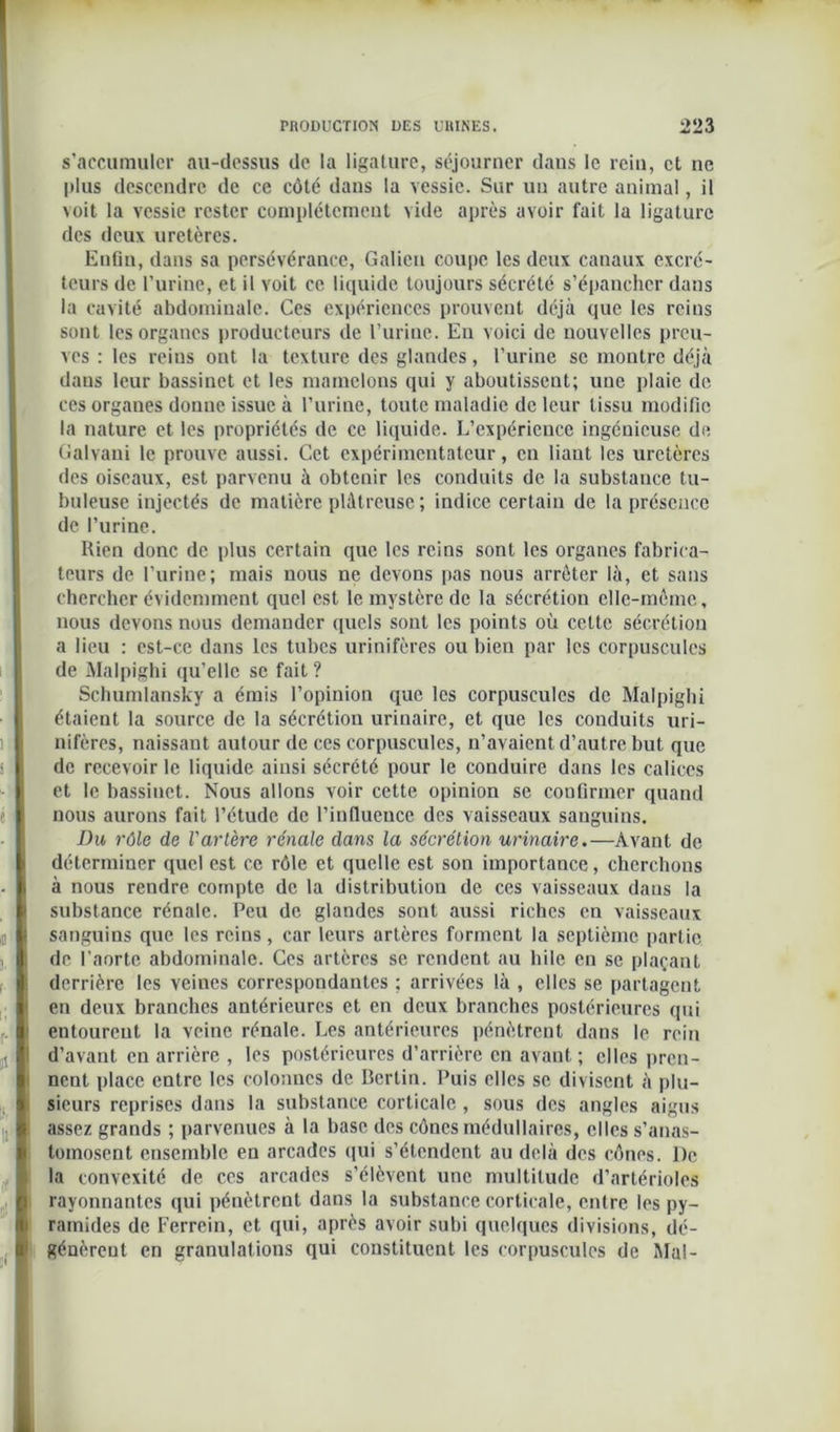 s’accumuler au-dessus de la ligature, séjourner dans le rein, et ne plus descendre de ce côté dans la vessie. Sur un autre animal, il voit la vessie rester complètement vide après avoir fait la ligature des deux uretères. Enfin, dans sa persévérance, Galien coupe les deux canaux excré- teurs de l’urine, et il voit ce liquide toujours sécrété s’épancher dans la cavité abdominale. Ces expériences prouvent déjà que les reins sont les organes producteurs de l’urine. En voici de nouvelles preu- ves : les reins ont la texture des glandes, l’urine se montre déjà dans leur bassinet et les mamelons qui y aboutissent; une plaie de ces organes donne issue à l’urine, toute maladie de leur tissu modifie la nature et les propriétés de ce liquide. L’expérience ingénieuse de Galvani le prouve aussi. Cet expérimentateur, en liant les uretères des oiseaux, est parvenu à obtenir les conduits de la substance tu- buleuse injectés de matière plâtreuse ; indice certain de la présence de l’urine. Rien donc de plus certain que les reins sont les organes fabrica- teurs de l’urine; mais nous ne devons pas nous arrêter là, et sans chercher évidemment quel est le mystère de la sécrétion elle-même, nous devons nous demander quels sont les points où cette sécrétion a lieu : est-ce dans les tubes urinifères ou bien par les corpuscules de Malpighi qu’elle se fait ? Schumlansky a émis l’opinion que les corpuscules de Malpighi étaient la source de la sécrétion urinaire, et que les conduits uri- nifères, naissant autour de ces corpuscules, n’avaient d’autre but que de recevoir le liquide ainsi sécrété pour le conduire dans les calices et le bassinet. Nous allons voir cette opinion se confirmer quand nous aurons fait l’étude de l’influence des vaisseaux sanguins. Du rôle de l'artère rénale dans la sécrétion urinaire.—Avant de déterminer quel est ce rôle et quelle est son importance, cherchons à nous rendre compte de la distribution de ces vaisseaux dans la substance rénale. Peu de glandes sont aussi riebes en vaisseaux sanguins que les reins, car leurs artères forment la septième partie de l’aorte abdominale. Ces artères se rendent au hile en se plaçant derrière les veines correspondantes ; arrivées là , elles se partagent en deux branches antérieures et en deux branches postérieures qui entourent la veine rénale. Les antérieures pénètrent dans le rein d’avant en arrière , les postérieures d’arrière en avant; elles pren- nent place entre les colonnes de Berlin. Puis elles se divisent à plu- sieurs reprises dans la substance corticale , sous des angles aigus assez grands ; parvenues à la base des cônes médullaires, elles s’anas- tomosent ensemble en arcades qui s’étendent au delà des cônes. l)e la convexité de ces arcades s’élèvent une multitude d’artérioles rayonnantes qui pénètrent dans la substance corticale, entre les py- ramides de Ferrein, et qui, après avoir subi quelques divisions, dé- génèrent en granulations qui constituent les corpuscules de Mal-