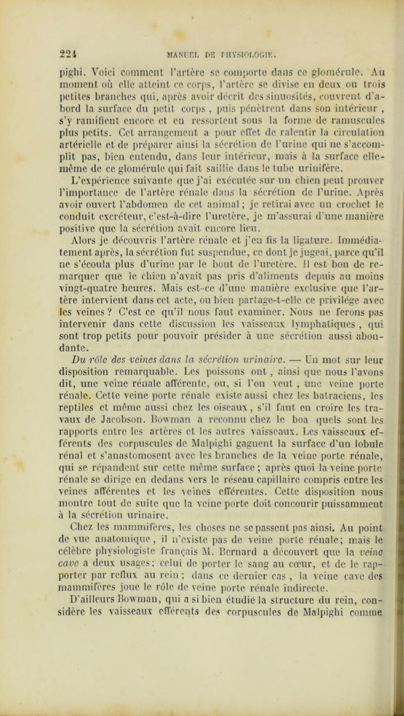 piglii. Voici comment l’artère se comporte dans ce glomérule. Au moment où elle atteint ce corps, l’artère se divise en deux ou trois petites branches qui, après avoir décrit des sinuosités, couvrent d’a- bord la surface du petit corps , puis pénètrent dans son intérieur , s’y ramifient encore et eu ressortent sous la forme de ramuscules plus petits. Cet arrangement a pour effet de ralentir la circulation artérielle et de préparer ainsi la sécrétion de l’urine qui ne s’accom- plit pas, bien entendu, dans leur intérieur, mais à la surface elle- même de ce glomérule qui fait saillie dans le tube uriuifère. L’expérience suivante que j’ai exécutée sur un chien peut prouver l’importance de l’artère rénale dans la sécrétion de l’urine. Après avoir ouvert l’abdomen de cet animal; je retirai avec un crochet le conduit excréteur, c’est-à-dire l’iiretère, je m’assurai d’une manière positive que la sécrétion avait encore lieu. Alors je découvris l’artère rénale et j’en fis la ligature. Immédia- tement après, la sécrétion fut suspendue, ce dont je jugeai, parce qu’il ne s’écoula plus d’urine par le bout de l’uretère, il est bon de re- marquer que le chien n’avait pas pris d’aliments depuis au moins vingt-quatre heures. Mais est-ce d’une manière exclusive que l’ar- tère intervient dans cet acte, ou bien partage-t-elle ce privilège avec les veines ? C’est ce qu’il nous faut examiner. Nous ne ferons pas intervenir dans cette discussion les vaisseaux lymphatiques , qui sont trop petits pour pouvoir présider à une sécrétion aussi abon- dante. Du rôle des veines dans la sécrétion urinaire. —• Un mot sur leur disposition remarquable. Les poissons out, ainsi que nous l’avons dit, une veine rénale afférente, ou, si l’on veut, une veine porte rénale. Cette veine porte rénale existe aussi chez les batraciens, les reptiles et même aussi chez les oiseaux, s’il faut en croire les tra- vaux de Jacobson. Bowman a reconnu chez le boa quels sont les rapports entre les artères et les autres vaisseaux. Les vaisseaux ef- férents des corpuscules de Malpighi gagnent la surface d’un lobule rénal et s’anastomosent avec les branches de la veine porte rénale, qui se répandent sur cette même surface ; après quoi la veine porte rénale se dirige en dedans vers le réseau capillaire compris entre les veines afférentes et les veines cfTérentes. Cette disposition nous montre tout de suite que la veine porte doit concourir puissamment à la sécrétion urinaire. Chez les mammifères, les choses ne se passent pas ainsi. Au point de vue anatomique, il n’existe pas de veine porte rénale; mais le célèbre physiologiste français M. Bernard a découvert que la veine cave a deux usages: celui de porter le sang au cœur, et de le rap- porter par reflux au rein; dans ce dernier cas , la veine cave des mammifères joue le rôle de veine porte rénale indirecte. D’ailleurs Bowman, qui a si bien étudié la structure du rein, con- sidère les vaisseaux efférents des corpuscules de Malpighi comme