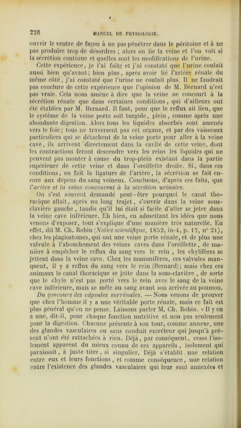 ouvrir le ventre de façon à ne pas pénétrer dans le péritoine et à ne pas produire trop de désordres ; alors on lie la veine et l’on voit si la sécrétion continue et quelles sont les modifications de l’urine. Cette expérience, je l’ai faite et j’ai constaté que l’urine coulait aussi bien qu’avant ; bien plus, après avoir lié l’artère rénale du même côté, j’ai constaté que l’urine ne coulait plus. Il ne faudrait pas conclure de cette expérience que l’opinion de M. Bernard n’est pas vraie. Cela nous amène à dire que la veine ne concourt à la sécrétion rénale que dans certaines conditions, qui d’ailleurs ont été établies par M. Bernard. Il faut, pour que le reflux ait lieu, que le système de la veine porte soit turgide, plein , comme après une abondante digestion. Alors tous les liquides absorbés sont amenés vers le foie; tous ne traversent pas cet organe, et par des vaisseaux particuliers qui se détachent de la veine porte pour aller à la veine cave, ils arrivent directement dans la cavité de cette veine, dont les contractions feront descendre vers les reins les liquides qui ne peuvent pas monter à cause du trop-plein existant dans la partie supérieure de cette veine et dans l’oreillette droite. Si, dans ces conditions, on fait la ligature de l’artère, la sécrétion se fait en- core aux dépens du sang veineux. Concluons, d’après ces faits, que l'artère et la veine concourent à la sécrétion urinaire. On s’est souvent demandé peut-être pourquoi le canal tho- racique allait, après un long trajet, s’ouvrir dans la veine sous- clavière gauche , tandis qu’il lui était si facile d'aller se jeter dans la veine cave inférieure. Eh bien, en admettant les idées que nous venons d’exposer, tout s’explique d’une manière très naturelle. En effet, ditM. Ch. Robin (Noticescientifique, 1852, in-4, p. 17, n° 21), chez les plagiostomcs, qui ont une veine porte rénale, et de plus une valvule à l’abouchement des veines caves dans l’oreillette, de ma- nière à empêcher le reflux du sang vers le rein , les chylifères se jettent daus la veine cave. Chez les mammifères, ces valvules man- quent, il y a reflux du sang vers le rein (Bernard); mais chez ces animaux le canal thoracique se jette dans la sous-clavière , de sorte que le chyle n’est pas porté vers le rein avec le sang de la veine cave inférieure, mais se mêle au sang avant son arrivée au poumon. Du concours des capsules surrénales. — Nous venons de prouver que chez l'homme il y a une véritable porte rénale, mais ce fait est plus général qu’on ne pense. Laissons parler M. Ch. Robin. « 11 y en a une, dit-il, pour chaque fonction nutritive et non pas seulement pour la digestion. Chacune présente à son tour, comme annexe, une des glandes vasculaires ou sans conduit excréteur qui jusqu’à pré- sent n’ont été rattachées à rien. Déjà, par conséquent, cesse l’iso- lement apparent du mieux connu de ces appareils, isolement qui paraissait, à juste titre, si singulier. Déjà s’établit une relation entre eux et leurs fonctions , et comme conséquence, une relation entre l’existence des glandes vasculaires qui leur sont annexées et