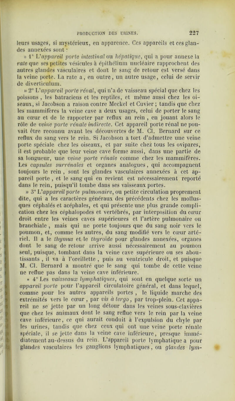 leurs usages, si mystérieux, en apparence. Ces apparèils et ces glan- des annexées sont : » 1' L'appareil porte intestinal ou hépatique, qui a pour annexe la rate que ses petites vésicules à épithélium nucléaire rapprochent des autres glandes vasculaires et dont le sang de retour est versé dans la veine porte. La rate a, en outre, un autre usage, celui de servir de diverticulum. » 2° L'appareil porte rénal, qui n’a de vaisseau spécial que chez les poissons , les batraciens et les reptiles, et même aussi chez les oi- seaux, si Jacobson a raison contre Meckel et Cuvier ; tandis que chez les mammifères la veine cave a deux usages, celui de porter le sang au cœur et de le rapporter par reflux au rein , en jouant alors le rôle de veine porte rénale indirecte. Cet appareil porte rénal ne pou- vait être reconnu avant les découvertes de M. Cl. Bernard sur ce reflux du sang vers le rein. Si Jacobson a tort d’admettre une veine porte spéciale chez les oiseaux, et par suite chez tous les ovipares, il est probable que leur veine cave forme aussi, dans une partie de sa longueur, une veine porte rénale comme chez les mammifères. Les capsules surrénales et organes analogues, qui accompagnent toujours le rein , sont les glandes vasculaires annexées à cet ap- pareil porte , et le sang qui en revient est nécessairement reporté dans le rein, puisqu’il tombe dans ses vaisseaux portes. » 3L'appareilporte pulmonaire, ou petite circulation proprement dite, qui a les caractères généraux des précédents chez les mollus- ques céphalés et acéphales, et qui présente une plus grande compli- cation chez les céphalopodes et vertébrés, par interposition du cœur droit entre les veines caves supérieures et l’artère pulmonaire ou branchiale , mais qui ne porte toujours que du sang noir vers le poumon, et, comme les autres, du sang modifié vers le cœur arté- riel. Il a le thymus et le thyroïde pour glandes annexées, organes dont le sang de retour arrive aussi nécessairement au poumon seul, puisque, tombant dans la veine cave supérieure ou ses abou- tissants , il va à l’oreillette , puis au ventricule droit, et puisque M. CL Bernard a montré que le sang qui tombe de cette veine ne reflue pas dans la veine cave inférieure. » 4° Les vaisseaux lymphatiques, qui sont en quelque sorte un appareil porte pour l’appareil circulatoire général, et dans lequel, comme pour les autres appareils portes , le liquide marche des extrémités vers le cœur , par vis àlergo, par trop-plein. Cet appa- reil ne se jette par un long détour dans les veines sous-clavières que chez les animaux dont le sang reflue vers le rein par la veine cave inférieure, ce qui aurait conduit à l’expulsion du chyle par les urines, tandis que chez ceux qui ont une veine porte rénale spéciale, il se jette dans la veine cave inférieure, presque immé- diatement au-dessus du rein. L’appareil porte lymphatique a pour glandes vasculaires les ganglions lymphatiques, ou glandes lym-