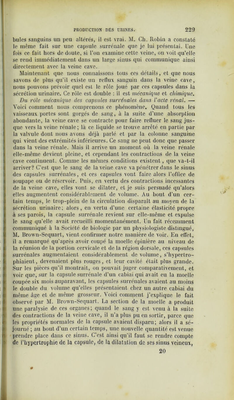 )! bules sanguins un peu altérés, il est vrai. M. Ch. Robin a constaté le même fait sur une capsule surrénale que je lui présentai. Une fois ce fait hors de doute, si l’on examine cette veine, on voit qu’elle se rend immédiatement dans un large sinus qui communique ainsi directement avec la veine cave. Maintenant que nous connaissons tous ces détails, et que nous savons de plus qu’il existe un reflux sanguin dans la veine cave, nous pouvons prévoir quel est le rôle joué par ces capsules dans la sécrétion urinaire. Ce rôle est double : il est mécanique et chimique. Du rôle mécanique des capsules surrénales dans l'acle rénal. — Voici comment nous comprenons ce phénomène. Quand tous les vaisseaux portes sont gorgés de sang, à la suite d’une absorption abondante, la veine cave se contracte pour faire refluer le sang jus- que vers la veine rénale ; là ce liquide se trouve arrêté en partie par la valvule dont nous avons déjà parlé et par la colonne sanguine qui vient des extrémités inférieures. Ce sang ne peut donc que passer dans la veine rénale. Mais il arrive un moment où la veine rénale elle-même devient pleine, et cependant les contractions de la veine cave continuent. Comme les mêmes conditions existent, que va-t-il arriver? C’est que le sang de la veine cave va pénétrer dans le sinus des capsules surrénales, et ces capsules vont faire alors l’office de soupape ou de réservoir. Puis, en vertu des contractions incessantes de la veine cave, elles vont se dilater, et je suis persuadé qu’alors elles augmentent considérablement de volume. Au bout d’un cer- tain temps, le trop-plein de la circulation disparaît au moyen de la sécrétion urinaire; alors, en vertu d’une certaine élasticité propre à scs parois, la capsule surrénale revient sur elle-même et expulse le sang qu’elle avait recueilli momentanément. Un fait récemment communiqué à la Société de biologie par un physiologiste distingué, M. Broxvn-Sequart, vient confirmer notre manière de voir. Eu effet, il a remarqué qu’après avoir coupé la moelle épinière au niveau de I la réunion de la portion cervicale et de la région dorsale, ces capsules I surrénales augmentaient considérablement de volume, s’hypertro- phiaient, devenaient plus rouges, et leur cavité était plus grande. Sur les pièces qu’il montrait, on pouvait juger comparativement, et voir que, sur la capsule surrénale d’un cabiai qui avait eu la moelle coupée six mois auparavant, les capsules surrénales avaient au moins le double du volume qu’elles présentaient chez un autre cabiai du même âge et de même grosseur. Voici comment j’explique le fait observé par M. Brown-Scquart. La section de la moelle a produit une paralysie de ces organes; quand le sang y est venu à la suite des contractions de la veine cave, il n’a plus pu en sortir, parce que les propriétés normales de la capsule avaient disparu; alors il a sé- journé; au bout d’un certain temps, une nouvelle quantité est venue prendre place dans ce sinus. C’est ainsi qu’il faut se rendre compte de l’hypertrophie de la capsule, de la dilatation de ses sinus veineux, 20