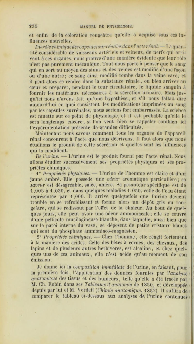 et enfin de la coloration rougeâtre qu’elle a acquise sous ces in- fluences nouvelles. Durôle chimique descapsules surrénales dans V acte rénal.—I.a quan- tité considérable de vaisseaux artériels et veineux, de nerfs qui arri- vent à ces organes, nous prouve d’une manière évidente que leur rôle n’est pas purement mécanique. Tout nous porte à penser que le sang qui en sort au moyen des sinus et des veines est modifié d’une façon ou d’une autre; ce sang ainsi modifié tombe dans la veine cave, et il peut alors se rendre dans la substance rénale, ou bien arriver au cœur et préparer, pendant le tour circulatoire, le liquide sanguin à fournir les matériaux nécessaires à la sécrétion urinaire. Mais jus- qu’ici nous n’avons fait qu’une hypothèse, et s’il nous fallait dire aujourd’hui en quoi consistent les modifications imprimées au sang par les capsules surrénales, nous serions fort embarrassés. La science est muette sur ce point de physiologie, et il est probable qu’elle le sera longtemps encore, si l’on veut bien se rappeler combien ici l’expérimentation présente de grandes difficultés. Maintenant nous savons comment tous les organes de l’appareil rénal concourent à l’acte que nous décrivons. Il faut alors que nous étudiions le produit de cette sécrétion et quelles sont les influences qui la modifient. De l’urine. — L’urine est le produit fourni par l’acte rénal. Nous allons étudier successivement ses propriétés physiques et ses pro- priétés chimiques. 1 Propriétés physiques. — L’urine de l’homme est claire et d’un jaune ambré. Elle possède une odeur aromatique particulière; sa saveur est désagréable, salée, amère. Sa pesanteur spécifique est de 1,005 à 1,030, et dans quelques maladies 1,050, celle de l’eau étant représentée par 1,000. 11 arrive quelquefois que l’urine devient trouble en se refroidissant et forme alors un dépôt gris ou rou- geâtre, qui se redissout par l’effet de la chaleur. Au bout de quel- ques jours, elle peut avoir une odeur ammoniacale; elle se couvre d’une pellicule mucilagincusc blanche, dans laquelle, aussi bien que sur la paroi interne du vase, se déposent de petits cristaux blancs qui sont du phosphate ammoniaco-magnésien. 2 Propriétés chimiques. — Chez l’homme, clic réagit fortement à la manière des acides. Celle des bêtes à cornes, des chevaux, des lapins et de plusieurs autres herbivores, est alcaline, et chez quel- ques uns de ces animaux, elle n’est acide qu’au moment de son émission. Je donne ici la composition immédiate de l'urine, eu faisant, pour la première fois, l’application des données fournies par l'analyse anatomique des tissus et des humeurs, telle qu’elle a été tracée par M. Ch. Robin dans scs Tableaux d'anatomie de 1850, et développée depuis par lui et M. Yerdeil (C.himie anatomique, 1852). 11 suffira de comparer le tableau ci-dessous aux analyses de l’urine contenues
