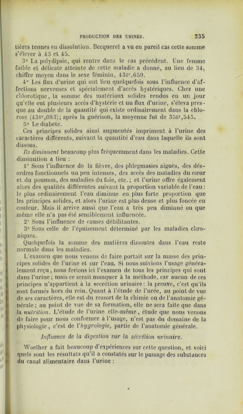 tièrcs tenues on dissolution. Becquerel a vu en pareil cas cette somme s’élever à 43 et 45. 3° La polydipsic, qui rentre dans le cas précédent. Une femme faible et délicate atteinte de cette maladie a donné, au lieu de 34, chiffre moyen dans le sexe féminin, 43g>',639. 4° Les flux d’urine qui ont lieu quelquefois sous l’influence d’af- fections nerveuses et spécialement d’accès hystériques. Chez une chlorotique, la somme des matériaux solides rendus en un jour qu’elle cul plusieurs accès d’hystérie et un flux d’urine, s’éleva pres- que au double de la quantité qui existe ordinairement dans la chlo- rose (43sr,0S3); après la guérison, la moyenne fut de 35g*',545. 5° Le diabète. Ces principes solides ainsi augmentés impriment à l’urine des caractères différents, suivant la quantité d’eau dans laquelle ils sont dissous. Ils diminuent beaucoup plus fréquemment dans les maladies. Cette diminution a lieu : 1 Sous l’influence de la fièvre, des phlegmasies aiguës, des dés- ordres fonctionnels un peu intenses, des accès des maladies du cœur et du poumon, des maladies du foie, etc.; et l’urine offre également alors des qualités différentes suivant la proportion variable de l’eau: le plus ordinairement l’eau diminue en plus forte proportion que les principes solides, et alors l’urine est plus dense et plus foncée en couleur. Mais il arrive aussi que l’eau a très peu diminué ou que même elle n’a pas été sensiblement influencée. 2“ Sous l’influence de causes débilitantes. 3° Sous celle de l’épuisement déterminé par les maladies chro- niques. Quelquefois la somme des matières dissoutes dans l’eau reste normale dans les maladies. L’examen que nous venons de faire portait sur la masse des prin- cipes solides de l’urine et sur l’eau. Si nous suivions l’usage généra- lement reçu, nous ferions ici l’examen de tous les principes qui sont dans l’urine ; mais ce serait manquer à la méthode, car aucun de ces principes n’appartient à la secrétion urinaire: la preuve, c’est qu’ils sont formés hors du rein. Quant à l’étude de l’urée, au point de vue de ses caractères, elle est du ressort de la chimie ou de l’anatomie gé- nérale; au point de vue de sa formation, elle ne sera faite que dans la nutrition. L’étude de l’urine elle-même, étude que nous venons de faire pour nous conformer à l’usage, n’est pas du domaine de la physiologie, c’est de Vhygrologie, partie de l’anatomie générale. Influence de la digestion sur la secrétion urinaire. Woclher a fait beaucoup d’expériences sur cette question, et voici quels sont les résultats qu’il a constatés sur le passage des substances du canal alimentaire dans l’urine :