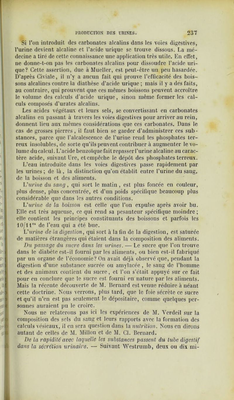 Si l’on introduit des carbonates alcalins dans les voies digestives, l’urine devient alcaliue et l’acide urique se trouve dissous. La mé- decine a tiré de cette connaissance une application très utile. En effet, ne donne-t-on pas les carbonates alcalins pour dissoudre l’acide uri- que? Cette assertion, due à Mueller, est peut-être un peu hasardée. D’après Civiale, il n’y a aucun fait qui prouve l’efficacité des bois- sons alcalines contre la diathèse d’acide urique ; mais il y a des faits, au contraire, qui prouvent que ces mêmes boissons peuvent accroître le volume des calculs d'acide urique, sinon môme former les cal- culs composés d’urates alcalins. Les acides végétaux et leurs sels, se convertissant en carbonates alcalins en passant à travers les voies digestives pour arriver au rein, donnent lieu aux mêmes considérations que ces carbonates. Dans le cas de grosses pierres, il faut bien se garder d’administrer ces sub- stances, parce que l’alcalescence de l’urine rend les phosphates ter- reux insolubles, de sorte qu’ils peuvent contribuer à augmenter le vo- lume du calcul. L’acide benzoïque fait repasser l’urine alcaline au carac- tère acide, suivant Ure, et empêche le dépôt des phosphates terreux. L’eau introduite dans les voies digestives passe rapidement par les urines ; de là , la distinction qu'on établit entre l’urine du sang, de la boisson et des aliments. L'urine du sang, qui sort le matin, est plus foncée en couleur, plus dense, plus concentrée, et d’un poids spécifique beaucoup plus considérable que dans les autres conditions. L'urine de la boisson est celle que l’on expulse après avoir bu. Elle est très aqueuse, ce qui rend sa pesanteur spécifique moindre ; elle contient les principes constituants des boissons et parfois les 1 O/l 1e® de l’eau qui a été bue. L'urine de la digestion, qui sort à la fin de la digestion, est saturée de matières étrangères qui étaient dans la composition des aliments. Du passage du sucre dans les urines. — Le sucre que l’on trouve dans le diabète est-il fourni par les aliments, ou bien est-il fabriqué par un organe de l’économie? On avait déjà observé que, pendant la digestion d’une substance sucrée ou amylacée, le sang de l’homme et des animaux contient du sucre, et l’on s’était appuyé sur ce fait pour eu conclure que le sucre est fourni en nature par les aliments. Mais la récente découverte de M. Bernard est venue réduire à néant cette doctrine. Nous verrons, plus tard, que le foie sécrète ce sucre et qu’il n’en est pas seulement le dépositaire, comme quelques per- sonnes auraient pu le croire. Nous ne relaterons pas ici les expériences de M. Vcrdeil sur la composition des sels du sang et leurs rapports avec la formation des calculs vésicaux, il en sera question dans la nutrition. Nous en dirons autant de celles de M. Millon et de M. Cl. Bernard. üe la rapidité avec laquelle les substances passent du tube digestif dans la sécrétion urinaire. — Suivant Westrumb, deux ou dix mi-