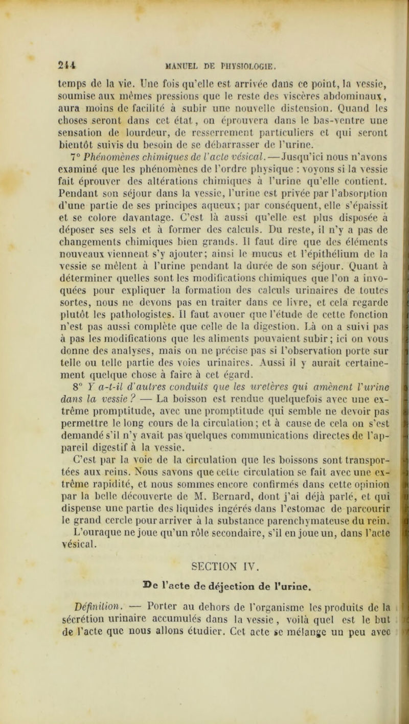 temps de la vie. Une fois qu’elle est arrivée dans ce point, la vessie, soumise aux mêmes pressions que le reste des viscères abdominaux, aura moins de facilité à subir une nouvelle distension. Quand les choses seront dans cet état, on éprouvera dans le bas-ventre une sensation de lourdeur, de resserrement particuliers et qui seront bientôt suivis du besoin de se débarrasser de l’urine. 7° Phénomènes chimiques de U acte vésical. — Jusqu’ici nous n’avons examiné que les phénomènes de l’ordre physique : voyons si la vessie fait éprouver des altérations chimiques à l’urine qu’elle contient. Pendant son séjour dans la vessie, l’urine est privée par l’absorption d’une partie de ses principes aqueux; par conséquent, elle s’épaissit et se colore davantage. C’est là aussi qu’elle est plus disposée à déposer ses sels et à former des calculs. Du reste, il n’y a pas de changements chimiques bien grands. Il faut dire que des éléments nouveaux viennent s’y ajouter; ainsi le mucus et l’épithélium de la vessie se mêlent à l’urine pendant la durée de son séjour. Quant à déterminer quelles sont les modifications chimiques que l’on a invo- quées pour expliquer la formation des calculs urinaires de toutes I sortes, nous ne devons pas en traiter dans ce livre, et cela regarde ■ plutôt les pathologistes. Il faut avouer que l’étude de cette fonction I n’est pas aussi complète que celle de la digesliou. Là on a suivi pas à pas les modifications que les aliments pouvaient subir ; ici on vous I donne des analyses, mais on ne précise pas si l’observation porte sur > telle ou telle partie des voies urinaires. Aussi il y aurait certaine- ment quelque chose à faire à cet égard. 8° Y a-t-il d'autres conduits que les uretères qui amènent l'urine I dans la vessie ? — La boisson est rendue quelquefois avec une ex- trême promptitude, avec une promptitude qui semble ne devoir pas permettre le long cours de la circulation; et à cause de cela on s’est demandé s’il n’y avait pas quelques communications directes de l’ap- I pareil digestif à la vessie. C’est par la voie de la circulation que les boissons sont transpor- tées aux reins. Nous savons que cette circulation se fait avec une ex- ■ trème rapidité, et nous sommes encore confirmés dans cette opinion par la belle découverte de M. Bernard, dont j’ai déjà parlé, et qui ■ dispense une partie des liquides ingérés dans l’estomac de parcourir le grand cercle pour arriver à la substance parenchymateuse du rein. L’ouraque ne joue qu’un rôle secondaire, s’il eu joue un, dans l’acte vésical. SECTION IV. 25e l’acte de déjection de l’urine. Définition. — Porter au dehors de l'organisme les produits de la I] sécrétion urinaire accumulés dans la vessie, voilà quel est le but l de l’acte que nous allons étudier. Cet acte sc mélange un peu avec