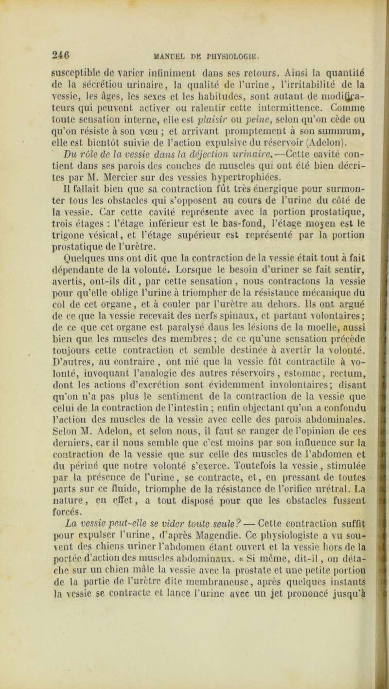 susceptible de varier infiniment dans ses retours. Ainsi la quantité de la sécrétion urinaire, la qualité de l’urine, l’irritabilité de la vessie, les Ages, les sexes et les habitudes, sont autant de médica- teurs qui peuvent activer ou ralentir cette intermittence. Comme toute sensation interne, elle est plaisir ou peine, selon qu’on cède ou qu’on résiste à son vœu ; cl arrivant promptement à son summum, elle est bientôt suivie de l’action cxpulsive du réservoir (Adelon). Du rôle de la vessie dans la déjection urinaire.—Cette oavité con- tient dans ses parois des couches de muscles qui ont été bien décri- tes par M. Mercier sur des vessies hypertrophiées. 11 fallait bien que sa contraction fût très énergique pour surmon- ter tous les obstacles qui s’opposent au cours de l’urine du côté de la vessie. Car cette cavité représente avec la portion prostatique, trois étages : l’étage inférieur est le bas-fond, l’étage moyen est le trigone vésical, et l’étage supérieur est représenté par la portion prostatique de l’urètre. Quelques uns ont dit que la contraction de la vessie était tout à fait dépendante de la volonté. Lorsque le besoin d’uriner se fait sentir, avertis, ont-ils dit, par cette sensation, nous contractons la vessie pour qu’elle oblige l’urine à triompher de la résistance mécanique du col de cet organe, et à couler par l’urètre au dehors. Us ont argué de ce que la vessie recevait des nerfs spinaux, et partant volontaires; de ce que cet organe est paralysé dans les lésions de la moelle, aussi bien que les muscles des membres ; de ce qu’une sensation précède toujours cette contraction et semble destinée à avertir la volonté. D’autres, au contraire, ont nié que la vessie fût contractile à vo- lonté, invoquant l’analogie des autres réservoirs, estomac, rectum, dont les actions d’excrétion sont évidemment involontaires; disant qu’on n’a pas plus le sentiment de la contraction de la vessie que celui de la contraction de l’intestin ; enfin objectant qu’on a confondu l’action des muscles de la vessie avec celle des parois abdominales. Selon M. Adelon, et selon nous, il faut se ranger de l’opinion de ces derniers, car il nous semble que c'est moins par son influence sur la contraction de la vessie que sur celle des muscles de l’abdomen et du périné que notre volonté s’exerce. Toutefois la vessie, stimulée par la présence de l’urine, se contracte, et, en pressant de toutes parts sur ce fluide, triomphe de la résistance de l’orifice urétral. La nature, en effet, a tout disposé pour que les obstacles fussent forcés. La vessie peut-elle se vider toute seule? — Cette contraction suffit pour expulser l’urine, d’après Magendie. Ce physiologiste a vu sou- vent des chiens uriner l’abdomen étant ouvert et la vessie hors de la portée d’action des muscles abdominaux. « Si même, dit-il, ou déla- che sur un chien mâle la vessie avec la prostate et une petite portion de la partie de l’urètre dite membraneuse, après queiques instants la vessie se contracte et lance l’urine avec un jet prononcé jusqu'à