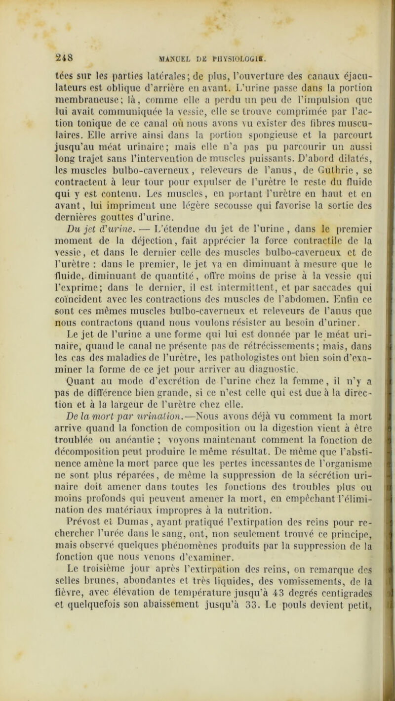 tées sur les parties latérales; de plus, l’ouverture des canaux éjacu- lateurs est oblique d’arrière en avant. L’urine passe dans la portion membraneuse; là, comme elle a perdu un peu de l’impulsion que lui avait communiquée la vessie, elle se trouve comprimée par l’ac- tion tonique de ce canal où nous avons \u exister des fibres muscu- laires. Elle arrive ainsi dans la portion spongieuse et la parcourt jusqu’au méat urinaire; mais elle n’a pas pu parcourir un aussi long trajet sans l’intervention de muscles puissants. D’abord dilatés, les muscles bulbo-caverneux, releveurs de l’anus, de Gullirie, se contractent à leur tour pour expulser de l’urètre le reste du fluide qui y est contenu. Les muscles, en portant l’urètre en haut et en avant, lui impriment une légère secousse qui favorise la sortie des dernières gouttes d’urine. Du jet d'urine. — L’étendue du jet de l’urine , dans le premier moment de la déjection, fait apprécier la force contractile de la vessie, et dans le dernier celle des muscles bulbo-caverneux et de l’urètre : dans le premier, le jet va en diminuant à mesure que le fluide, diminuant de quantité, offre moins de prise à la vessie qui l’exprime; dans le dernier, il est intermittent, et par saccades qui coïncident avec les contractions des muscles de l’abdomen. Enfin ce sont ces mêmes muscles bulbo-caverneux et releveurs de l’auus que nous contractons quand nous voulons résister au besoin d’uriner. Le jet de l’urine a une forme qui lui est donnée par le méat uri- naire, quand le canal ne présente pas de rétrécissements; mais, dans les cas des maladies de l’urètre, les pathologistes ont bien soin d’exa- miner la forme de ce jet pour arriver au diagnostic. Quant au mode d’excrétion de l’urine chez la femme, il n’y a pas de différence bien grande, si ce n’est celle qui est due à la direc- tion et à la largeur de l’urètre chez elle. De la mort par urination.—Nous avous déjà vu comment la mort arrive quand la fonction de composition ou la digestion vient à être troublée ou anéantie ; voyons maintenant comment la fonction de décomposition peut produire le même résultat. De même que l’absti- nence amène la mort parce que les pertes incessantes de l’organisme ne sont plus réparées, de même la suppression de la sécrétion uri- naire doit amener dans toutes les fonctions des troubles plus ou moins profonds qui peuvent amener la mort, en empêchant l’élimi- nation des matériaux impropres à la nutrition. Prévost et Dumas, ayant pratiqué l’extirpation des reins pour re- chercher l’urée dans le sang, ont, non seulement trouvé ce principe, mais observé quelques phénomènes produits par la suppression de la fonction que nous venons d’examiner. Le troisième jour après l’extirpation des reins, on remarque des selles brunes, abondantes et très liquides, des vomissements, de la fièvre, avec élévation de température jusqu’à 43 degrés centigrades et quelquefois son abaissement jusqu’à 33. Le pouls devient petit,