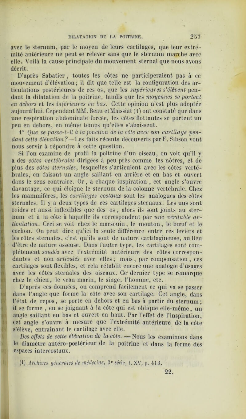 avec le sternum, par le moyen de leurs cartilages, que leur extré- mité antérieure ne peut se relever sans que le sternum marche avec elle. Voilà la cause principale du mouvement sternal que nous avons décrit. D’après Sabatier, toutes les côtes ne participeraient pas à ce mouvement d’élévation; il dit que telle est la configuration des ar- ticulations postérieures de ces os, que les supérieures s'élèvent pen- dant la dilatation de la poitrine, tandis que les moyennes se portent en dehors et les inférieures en bas. Cette opinion n’est plus adoptée aujourd’hui. Cependant MM. Beau etMaissiat (1) ont constaté que dans uue respiration abdominale forcée, les côtes flottantes se portent un peu en dehors, en même temps qu’elles s’abaissent. 1° Que se passe-t-il à la jonction de la côte avec son cartilage pen- dant cette élévation?—Les faits récents découverts par F. Sibsou vont nous servir à répondre à cette question. Si l’on examine de profil la poitrine d’un oiseau, on voit qu’il y a des côtes vertébrales dirigées à peu près comme les nôtres, et de plus des côtes sternales, lesquelles s’articulent avec les côtes verté- brales, en faisant un angle saillant en arrière et en bas et ouvert dans le sens contraire. Or, à chaque inspiration , cet angle s’ouvre davantage, ce qui éloigne le sternum de la colonne vertébrale. Chez les mammifères, les cartilages costaux sont les analogues des côtes sternales. Il y a deux types de ces cartilages sternaux. Les uns sont roides et aussi inflexibles que des os , alors ils sont joints au ster- num et à la côte à laquelle ils correspondent par une véritable ar- ticulation. Ceci se voit chez le marsouin, le mouton, le bœuf et le cochon. On peut dire qu’ici la seule différence entre ces leviers et les côtes sternales, c’est qu’ils sont de nature cartilagineuse, au lieu I d’être de nature osseuse. Dans l’autre type, les cartilages sont com- plètement soudés avec l’extrémité antérieure des côtes correspon- dantes et non articulés avec elles ; mais, par compensation, ces cartilages sont flexibles, et cela rétablit encore une analogie d’usages avec les côtes sternales des oiseaux. Ce dernier type se remarque chez le chien, le veau marin, le singe, l’homme, etc. D’après ces données, on comprend facilement ce qui va se passer Idans l’angle que forme la côte avec son cartilage. Cet angle, dans l’état de repos, se porte en dehors et en bas à partir du sternum; il se forme , eu se joignant à la côte qui est oblique elle-même, un angle saillant en bas et ouvert en haut. Par l'elfet de l’inspiration, cet angle s’ouvre à mesure que l’extrémité antérieure de la côte s’élève, entraînant le cartilage avec elle. Des effets de cette élévation de la côte. —Nous les examinons dans le diamètre antéro-postérieur de la poitrine et dans la forme des espaces intercostaux. (I) Archives générales de médecine, 3* série, t. XV, p. 413. 22. ■