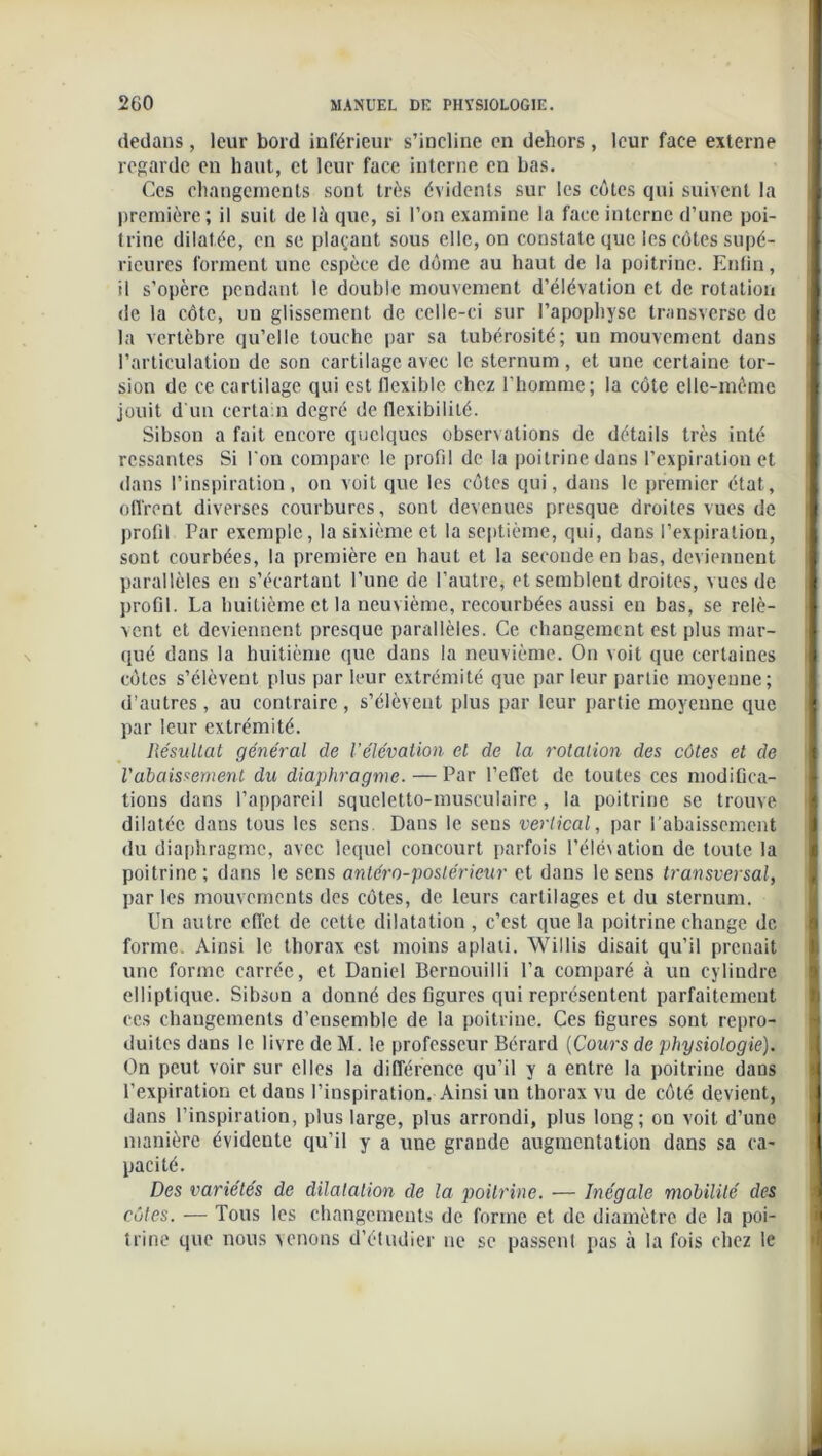 dedans, leur bord inférieur s’incline en dehors, leur face externe regarde en haut, et leur face interne en bas. Ces changements sont très évidents sur les côtes qui suivent la première; il suit de lù que, si l’on examine la face interne d’une poi- trine dilatée, en se plaçant sous elle, on constate que les côtes supé- rieures forment une espèce de dôme au haut de la poitrine. Enfin, il s’opère pendant le double mouvement d’élévation et de rotation de la côte, un glissement de celle-ci sur l’apophyse transverse de la vertèbre qu’elle touche par sa tubérosité; un mouvement dans l’articulation de son cartilage avec le sternum, et une certaine tor- sion de ce cartilage qui est flexible chez l’homme; la côte elle-même jouit d'un certain degré de flexibilité. Sibson a fait encore quelques observations de détails très inté ressantes Si l'on compare le profil de la poitrine dans l’expiration et dans l’inspiration, on voit que les côtes qui, dans le premier état, offrent diverses courbures, sont devenues presque droites vues de profil Par exemple, la sixième et la septième, qui, dans l’expiration, sont courbées, la première en haut et la seconde en bas, deviennent parallèles en s’écartant l’une de l’autre, et semblent droites, vues de profil. La huitième et la neuvième, recourbées aussi en bas, se relè- vent et deviennent presque parallèles. Ce changement est plus mar- qué dans la huitième que dans la neuvième. On voit que certaines côtes s’élèvent plus par leur extrémité que par leur partie moyenne; d’autres, au contraire, s’élèvent plus par leur partie moyenne que par leur extrémité. Résultat général de l’élévation et de la rotation des côtes et de l'abaissement du diaphragme. — Par l’effet de toutes ces modifica- tions dans l’appareil squeletto-musculaire, la poitrine se trouve dilatée dans tous les sens. Dans le sens vertical, par l’abaissement du diaphragme, avec lequel concourt parfois l’éléxation de toute la poitrine; dans le sens antéro-postérieur et dans le sens transversal, par les mouvements des côtes, de leurs cartilages et du sternum. Un autre effet de cette dilatation, c’est que la poitrine change de forme. Ainsi le thorax est moins aplati. Willis disait qu’il prenait une forme carrée, et Daniel Bernouilli l’a comparé à un cylindre elliptique. Sibson a donné des figures qui représentent parfaitement ccs changements d’ensemble de la poitrine. Ces figures sont repro- duites dans le livre de M. le professeur Bérard (Cours de physiologie). On peut voir sur elles la différence qu’il y a entre la poitrine dans l’expiration et dans l’inspiration. Ainsi un thorax vu de côté devient, dans l’inspiration, plus large, plus arrondi, plus long; on voit d’une manière évidente qu’il y a une grande augmentation dans sa ca- pacité. Des variétés de dilatation de la poitrine. — Inégale mobilité des côtes. — Tous les changements de forme et de diamètre de la poi- trine que nous venons d’étudier ne se passent pas à la fois chez le