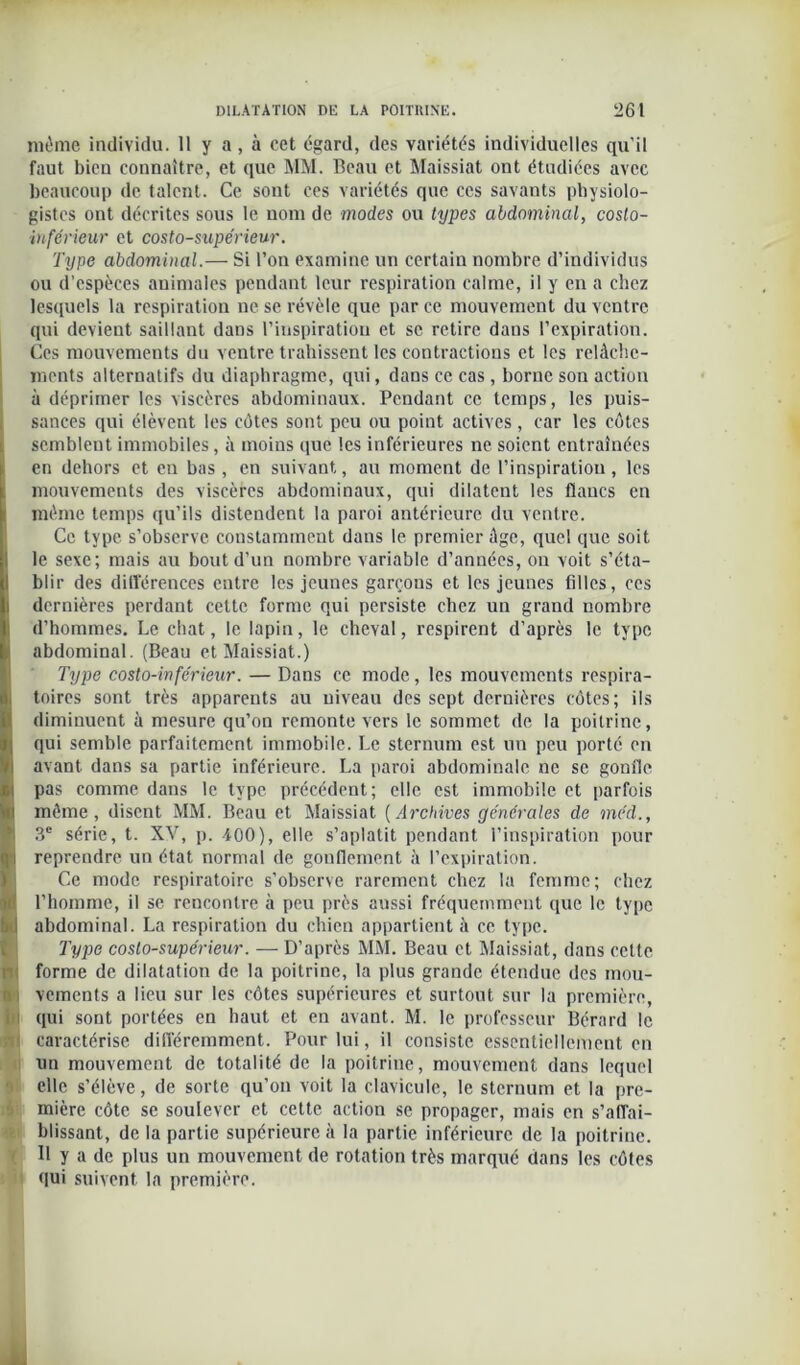même individu. 11 y a , à cet égard, des variétés individuelles qu’il faut bien connaître, et que MM. Beau et Maissiat ont étudiées avec beaucoup de talent. Ce sont ces variétés que ces savants physiolo- gistes ont décrites sous le nom de modes ou types abdominal, costo- inférieur et costo-supe'rieur. Type abdominal.— Si l’on examine un certain nombre d’individus ou d’espèces animales pendant leur respiration calme, il y en a chez lesquels la respiration ne se révèle que par ce mouvement du ventre qui devient saillant dans l’inspiration et se retire dans l’expiration. Ces mouvements du ventre trahissent les contractions et les relâche- ments alternatifs du diaphragme, qui, dans ce cas, borne son action à déprimer les viscères abdominaux. Pendant ce temps, les puis- I sauces qui élèvent les côtes sont peu ou point actives, car les côtes semblent immobiles, à moins que les inférieures ne soient entraînées en dehors et eu bas, en suivant, au moment de l’inspiration, les mouvements des viscères abdominaux, qui dilatent les flancs en même temps qu’ils distendent la paroi antérieure du ventre. ICc type s’observe constamment dans le premier âge, quel que soit le sexe; mais au bout d’un nombre variable d’années, on voit s’éta- blir des différences entre les jeunes garçous et les jeunes filles, ces j dernières perdant cette forme qui persiste chez un grand nombre d’hommes. Le chat, le lapin, le cheval, respirent d’après le type abdominal. (Beau et Maissiat.) Type costo-inférieur. — Dans ce mode, les mouvements respira- toires sont très apparents au niveau des sept dernières côtes; ils diminuent à mesure qu’on remonte vers le sommet de la poitrine, qui semble parfaitement immobile. Le sternum est un peu porté en avant dans sa partie inférieure. La paroi abdominale ne se gonfle pas comme dans le type précédent; elle est immobile et parfois même, disent MM. Beau et Maissiat (Archives générales de méd., 3e série, t. XV, p. -400), elle s’aplatit pendant l’inspiration pour reprendre un état normal de gonflement à l’expiration. Ce mode respiratoire s’observe rarement chez la femme; chez l’homme, il se rencontre à peu près aussi fréquemment que le type I abdominal. La respiration du chien appartient à ce type. Type coslo-supérieur. — D’après MM. Beau et Maissiat, dans cette forme de dilatation de la poitrine, la plus grande étendue des mou- i vements a lieu sur les côtes supérieures et surtout sur la première, qui sont portées en haut et en avant. M. le professeur Bérard le caractérise différemment. Pour lui, il consiste essentiellement en un mouvement de totalité de la poitrine, mouvement dans lequel elle s’élève, de sorte qu’on voit la clavicule, le sternum et la pre- mière côte se soulever et cette action se propager, mais en s'affai- blissant, de la partie supérieure à la partie inférieure de la poitrine. B y a de plus un mouvement de rotation très marqué dans les côtes qui suivent la première.