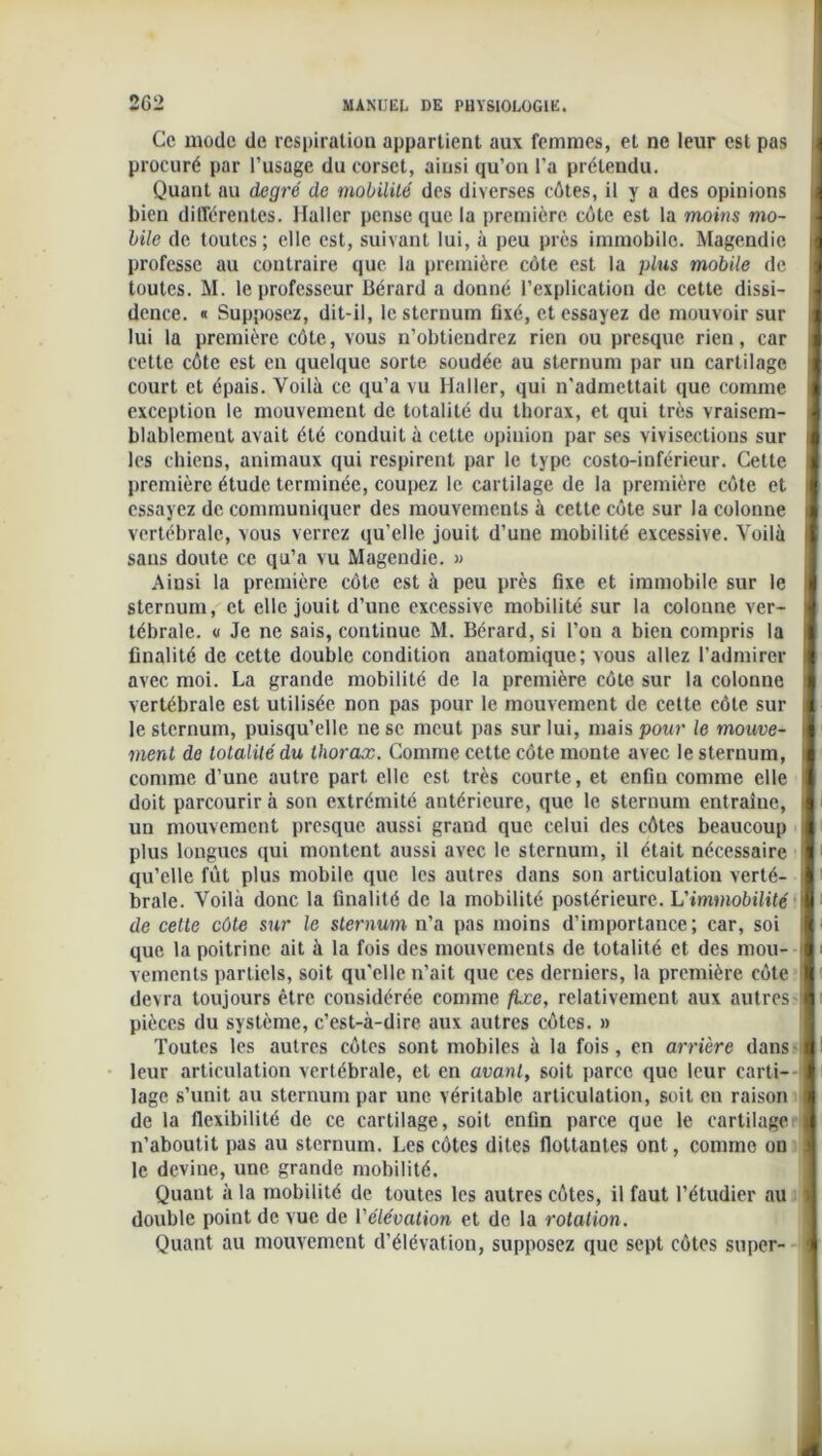 Ce mode de respiration appartient aux femmes, et ne leur est pas procuré par l’usage du corset, ainsi qu’on l’a prétendu. Quant au degré de mobilité des diverses côtes, il y a des opinions bien différentes. Haller pense que la première côte est la moins mo- bile de toutes; elle est, suivant lui, à peu près immobile. Magendie professe au contraire que la première côte est la plus mobile de toutes. M. le professeur Bérard a donné l'explication de cette dissi- dence. « Supposez, dit-il, le sternum fixé, et essayez de. mouvoir sur lui la première côte, vous n’obtiendrez rien ou presque rien, car cette côte est eu quelque sorte soudée au sternum par un cartilage court et épais. Voilà ce qu’a vu Haller, qui n'admettait que comme exception le mouvement de totalité du thorax, et qui très vraisem- blablement avait été conduit à cette opinion par ses vivisections sur les chiens, animaux qui respirent par le type costo-inférieur. Cette première étude terminée, coupez le cartilage de la première côte et essayez de communiquer des mouvements à cette côte sur la colonne vertébrale, vous verrez qu’elle jouit d’une mobilité excessive. Voilà sans doute ce qu’a vu Magendie. » Ainsi la première côte est à peu près fixe et immobile sur le sternum, et elle jouit d’une excessive mobilité sur la colonne ver- tébrale. « Je ne sais, continue M. Bérard, si l’on a bien compris la finalité de cette double condition anatomique; vous allez l’admirer avec moi. La grande mobilité de la première côte sur la colonne vertébrale est utilisée non pas pour le mouvement de cette côte sur le sternum, puisqu’elle ne se meut pas sur lui, mais pour le mouve- ment de totalité du thorax. Comme cette côte monte avec le sternum, comme d’une autre part elle est très courte, et enfin comme elle doit parcourir à son extrémité antérieure, que le sternum entraîue, un mouvement presque aussi grand que celui des côtes beaucoup plus longues qui montent aussi avec le sternum, il était nécessaire qu’elle fut plus mobile que les autres dans son articulation verté- brale. Voilà donc la finalité de la mobilité postérieure. L'immobilité de cette côte sur le sternum n’a pas moins d’importance; car, soi que la poitrine ait à la fois des mouvements de totalité et des mou- vements partiels, soit qu'elle n’ait que ces derniers, la première côte devra toujours être considérée comme fixe, relativement aux autres pièces du système, c’est-à-dire aux autres côtes. » Toutes les autres côtes sont mobiles à la fois, en arrière dans leur articulation vertébrale, et en avant, soit parce que leur carti- lage s’unit au sternum par une véritable articulation, soit en raison de la flexibilité de ce cartilage, soit enfin parce que le cartilage n’aboutit pas au sternum. Les côtes dites flottantes ont, comme on le devine, une grande mobilité. Quant à la mobilité de toutes les autres côtes, il faut l’étudier au double point de vue de l'élévation et de la rotation. Quant au mouvement d’élévation, supposez que sept côtes super-