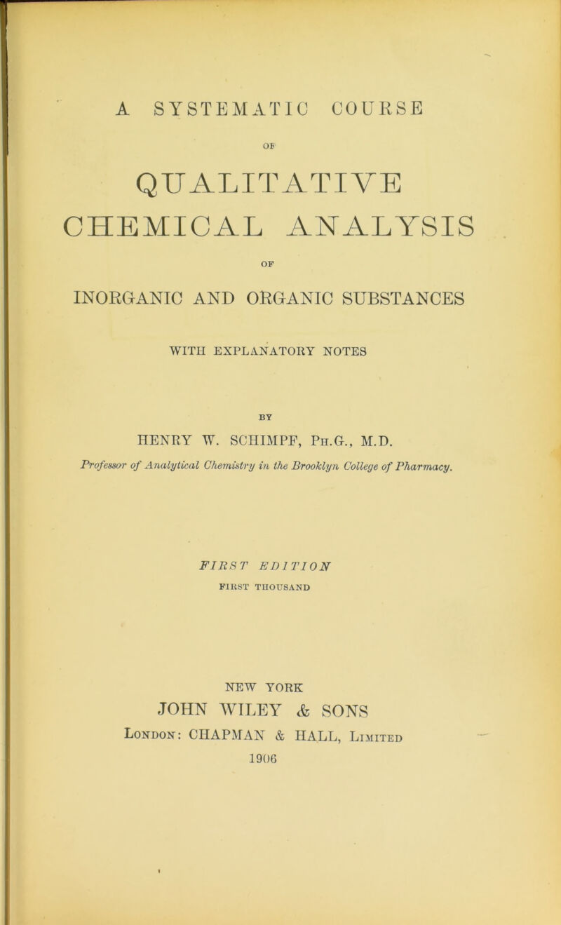 A SYSTEMATIC COURSE QUALITATIVE CHEMICAL ANALYSIS OF INORGANIC AND ORGANIC SUBSTANCES WITH EXPLANATORY NOTES BY HENRY W. SCHIMPF, Ph.G., M.D. Professor of Analytical Chemistry in the Brooklyn College of Pharmacy. FIRST EDITION FIRST THOUSAND NEW YORK JOHN WILEY & SONS London: CHAPMAN & HALL, Limited 1906