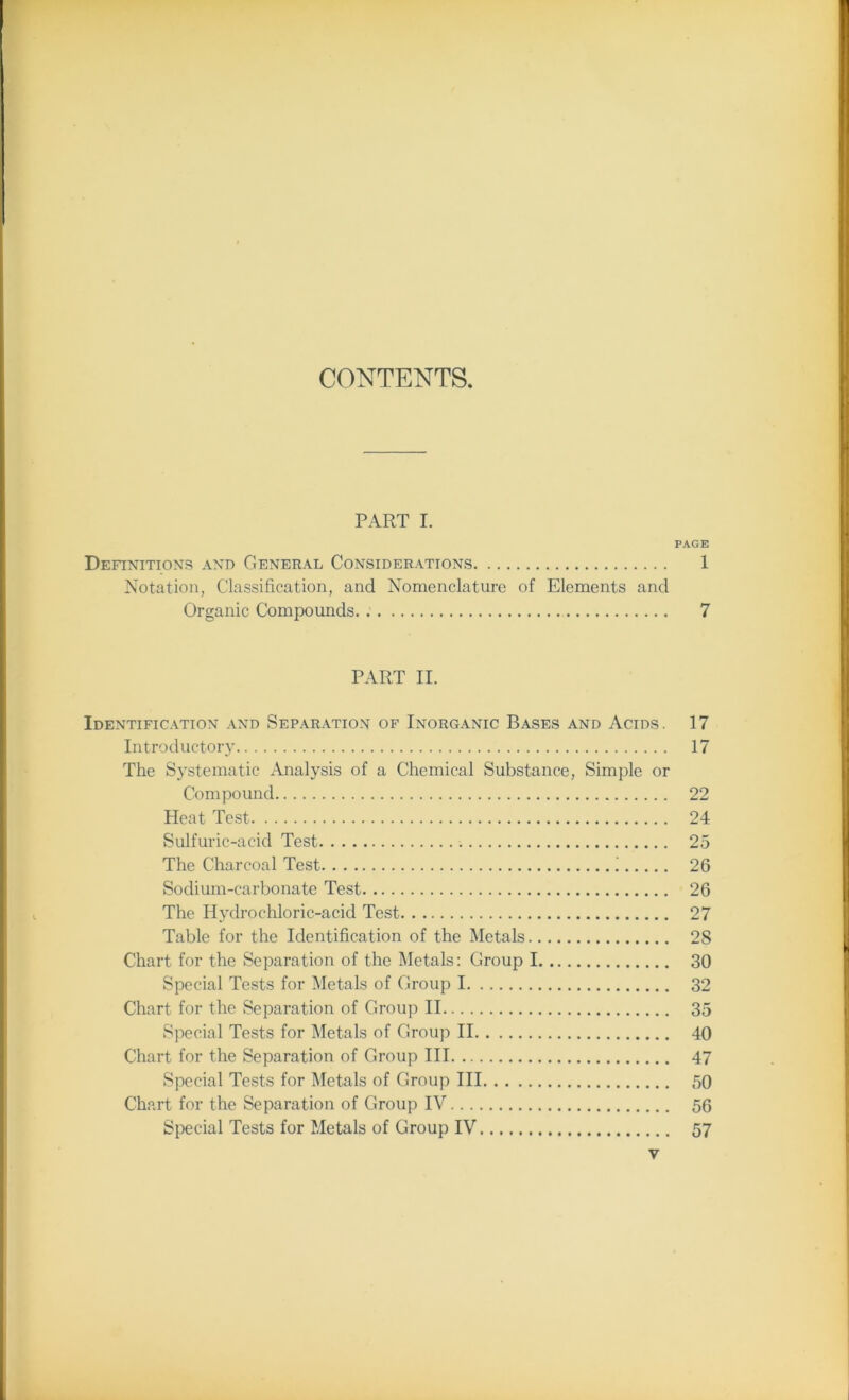 CONTENTS. PART I. PAGE Definitions and General Considerations 1 Notation, Classification, and Nomenclature of Elements and Organic Compounds 7 PART II. Identification and Separation of Inorganic Bases and Acids. 17 Introductory 17 The Systematic Analysis of a Chemical Substance, Simple or Compound 22 Heat Test 24 Sulfuric-acid Test 25 The Charcoal Test i 26 Sodium-carbonate Test 26 The Hydrochloric-acid Test 27 Table for the Identification of the Metals 2S Chart for the Separation of the Metals: Group 1 30 Special Tests for Metals of Group 1 32 Chart for the Separation of Group II 35 Special Tests for Metals of Group II 40 Chart for the Separation of Group III 47 Special Tests for Metals of Group III 50 Chart for the Separation of Group IV 56 Special Tests for Metals of Group IV 57 y