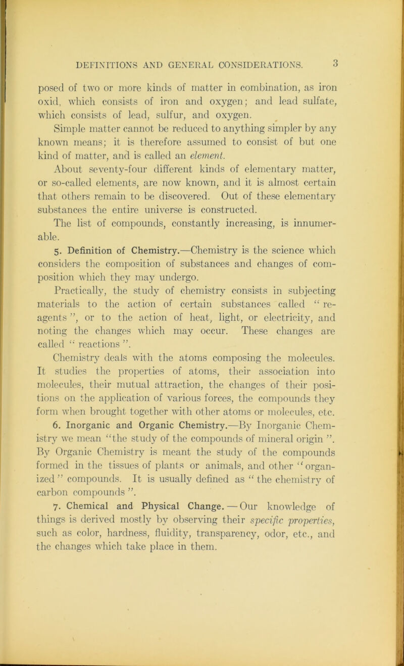 posed of two or more kinds of matter in combination, as iron oxid, which consists of iron and oxygen; and lead sulfate, which consists of lead, sulfur, and oxygen. Simple matter cannot be reduced to anything simpler by any known means; it is therefore assumed to consist of but one kind of matter, and is called an element. About seventy-four different kinds of elementary matter, or so-called elements, are now known, and it is almost certain that others remain to be discovered. Out of these elementary substances the entire universe is constructed. The list of compounds, constantly increasing, is innumer- able. 5. Definition of Chemistry.—Chemistry is the science which considers the composition of substances and changes of com- position which they may undergo. Practically, the study of chemistry consists in subjecting materials to the action of certain substances called “ re- agents ”, or to the action of heat, light, or electricity, and noting the changes which may occur. These changes are called “ reactions ”. Chemistry deals with the atoms composing the molecules. It studies the properties of atoms, their association into molecules, their mutual attraction, the changes of their posi- tions on the application of various forces, the compounds they form when brought together with other atoms or molecules, etc. 6. Inorganic and Organic Chemistry.—By Inorganic Chem- istry we mean “the study of the compounds of mineral origin ”. By Organic Chemistry is meant the study of the compounds formed in the tissues of plants or animals, and other “organ- ized” compounds. It is usually defined as “the chemistry of carbon compounds ”. 7. Chemical and Physical Change.—Our knowledge of things is derived mostly by observing their specific properties, such as color, hardness, fluidity, transparency, odor, etc., and the changes which take place in them.