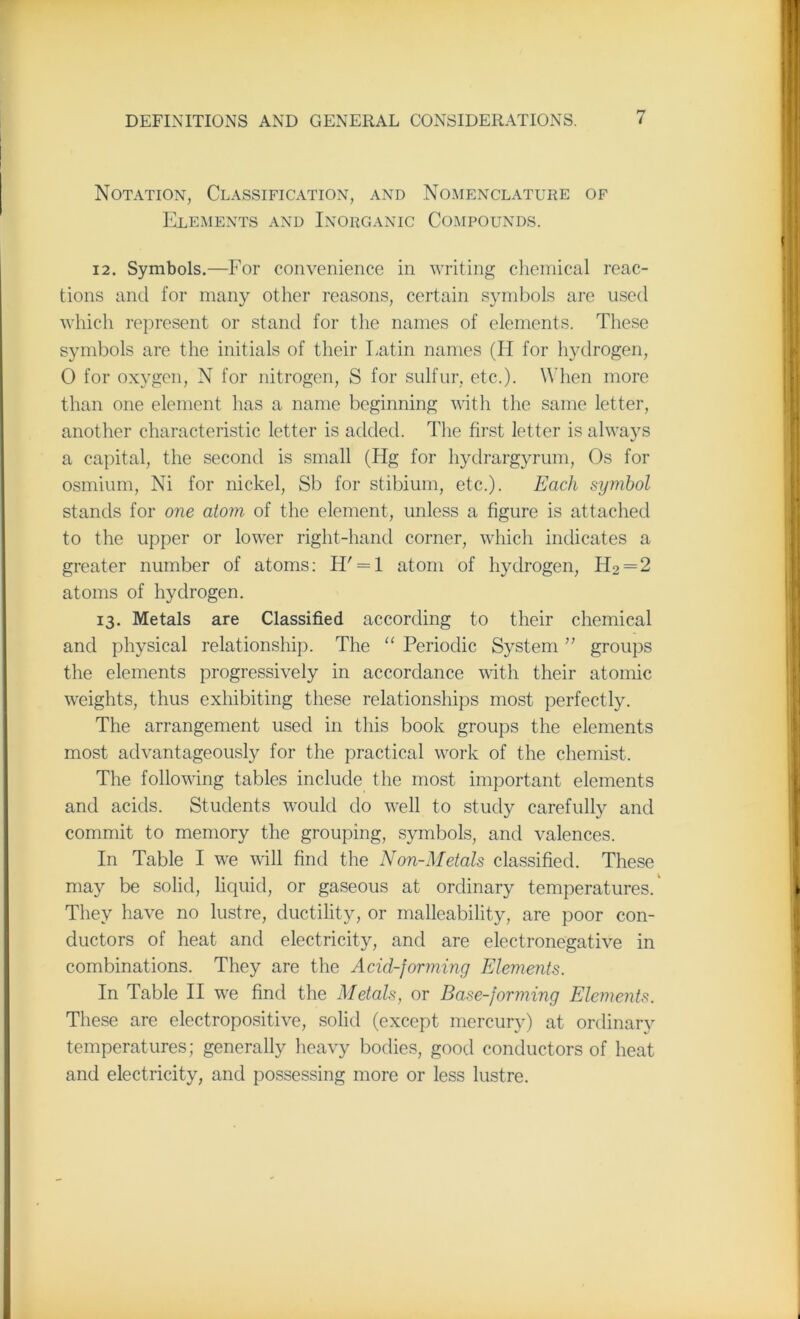 Notation, Classification, and Nomenclature of Elements and Inorganic Compounds. 12. Symbols.—For convenience in writing chemical reac- tions and for many other reasons, certain symbols are used which represent or stand for the names of elements. These symbols are the initials of their Latin names (II for hydrogen, 0 for oxygen, N for nitrogen, S for sulfur, etc.). When more than one element has a name beginning with the same letter, another characteristic letter is added. The first letter is always a capital, the second is small (Hg for hydrargyrum, Os for osmium, Ni for nickel, Sb for stibium, etc.). Each symbol stands for one atom, of the element, unless a figure is attached to the upper or lower right-hand corner, which indicates a greater number of atoms: H' = l atom of hydrogen, H2 = 2 atoms of hydrogen. 13. Metals are Classified according to their chemical and physical relationship. The “ Periodic System ” groups the elements progressively in accordance with their atomic weights, thus exhibiting these relationships most perfectly. The arrangement used in this book groups the elements most advantageously for the practical work of the chemist. The following tables include the most important elements and acids. Students would do well to study carefully and commit to memory the grouping, symbols, and valences. In Table I we will find the Non-Metals classified. These may be solid, liquid, or gaseous at ordinary temperatures/ They have no lustre, ductility, or malleability, are poor con- ductors of heat and electricity, and are electronegative in combinations. They are the Acid-forming Elements. In Table II we find the Metals, or Base-forming Elements. These are electropositive, solid (except mercury) at ordinary temperatures; generally heavy bodies, good conductors of heat and electricity, and possessing more or less lustre.
