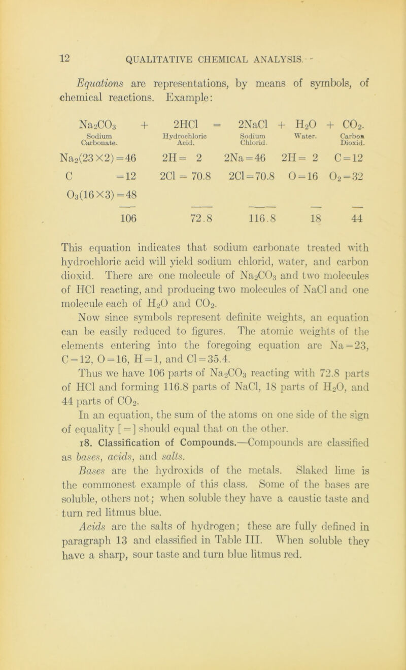 Equations are representations, by means of symbols, of chemical reactions. Example: Na2C03 + Sodium Carbonate. Na2(23X2) =46 C =12 03(16X3)=48 2HC1 Hydrochloric Acid. 2H= 2 2C1 = 70.8 2NaCl + HoO + C02. Sodium Chlorid. Water. Carboa Dioxid. 2Na = 46 2H= 2 C = 12 2C1 = 70.8 0 = 16 02 = 32 106 72.8 116.8 18 44 This equation indicates that sodium carbonate treated with hydrochloric acid will yield sodium chlorid, water, and carbon dioxid. There are one molecule of Na2C03 and two molecules of HC1 reacting, and producing two molecules of NaCl and one molecule each of II20 and C02. Now since symbols represent definite weights, an equation can be easily reduced to figures. The atomic weights of the elements entering into the foregoing equation are Na = 23, C = 12, 0 = 16, H = l, and Cl = 35.4. Thus we have 106 parts of Na2C03 reacting with 72.8 parts of HC1 and forming 116.8 parts of NaCl, 18 parts of H20, and 44 parts of C02. In an equation, the sum of the atoms on one side of the sign of equality [ = ] should equal that on the other. 18. Classification of Compounds.—Compounds are classified as bases, acids, and salts. Bases are the hydroxids of the metals. Slaked lime is the commonest example of this class. Some of the bases are soluble, others not; when soluble they have a caustic taste and turn red litmus blue. Acids are the salts of hydrogen; these are fully defined in paragraph 13 and classified in Table III. When soluble they have a sharp, sour taste and turn blue litmus red.