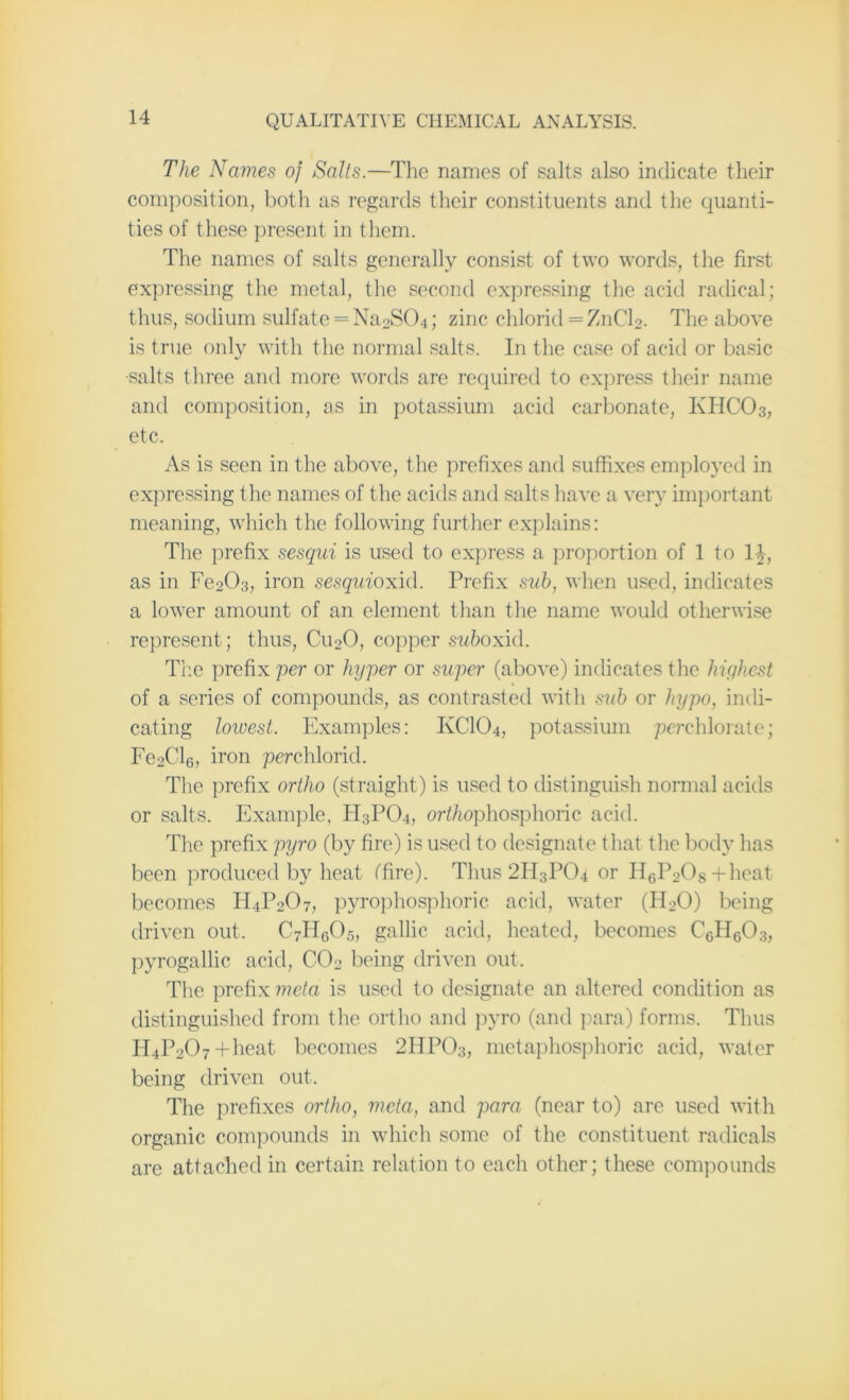 The Names of Salts.—The names of salts also indicate their composition, both as regards their constituents and the quanti- ties of these present in them. The names of salts generally consist of two words, the first expressing the metal, the second expressing the acid radical; thus, sodium sulfate = Na2S04; zinc chlorid =ZnCl2. The above is true only with the normal salts. In the case of acid or basic •salts three and more words are required to express their name and composition, as in potassium acid carbonate, KHC03, etc. As is seen in the above, the prefixes and suffixes employed in expressing the names of the acids and salts have a very important meaning, which the following further explains: The prefix sesqui is used to express a proportion of 1 to 1£, as in Fe203, iron sesquioxid. Prefix sub, when used, indicates a lower amount of an element than the name would otherwise represent; thus, Cu20, copper suboxid. The prefix per or hyper or super (above) indicates the highest of a series of compounds, as contrasted with sub or hypo, indi- cating lowest. Examples: KCIO4, potassium perchlorate; Fe2Cl6, iron perchlorid. The prefix ortho (straight) is used to distinguish normal acids or salts. Example, H3PO4, oriAophosphoric acid. The prefix pyro (by fire) is used to designate that the body has been produced by heat (Tire). Thus 2H3P04 or II6P2Os+heat becomes H4P207, pyrophosphoric acid, water (H20) being driven out. C7H605, gallic acid, heated, becomes C6H603, pyrogallic acid, C02 being driven out. The prefix meta is used to designate an altered condition as distinguished from the ortho and pyro (and para) forms. Thus H4P207+heat becomes 2HP03, metaphosphoric acid, water being driven out. The prefixes ortho, meta, and para (near to) are used with organic compounds in which some of the constituent radicals are attached in certain relation to each other; these compounds