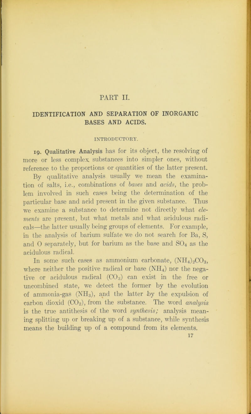PART II. IDENTIFICATION AND SEPARATION OF INORGANIC BASES AND ACIDS. INTRODUCTORY. 19. Qualitative Analysis has for its object, the resolving of more or less complex, substances into simpler ones, without reference to the proportions or quantities of the latter present. By qualitative analysis usually we mean the examina- tion of salts, i.e., combinations of bases and acids, the prob- lem involved in such cases being the determination of the particular base and acid present in the given substance. Thus we examine a substance to determine not directly what ele- ments are present, but what metals and what acidulous radi- cals—the latter usually being groups of elements. For example, in the analysis of barium sulfate we do not search for Ba, S, and 0 separately, but for barium as the base and S04 as the acidulous radical. In some such cases as ammonium carbonate, (NH4)2C03, where neither the positive radical or base (NFI4) nor the nega- tive or acidulous radical (C03) can exist in the free or uncombined state, we detect the former by the evolution of ammonia-gas (NTI3), and the latter by the expulsion of carbon dioxid (C02), from the substance. The word analysis is the true antithesis of the word synthesis; analysis mean- ing splitting up or breaking up of a substance, while synthesis means the building up of a compound from its elements.