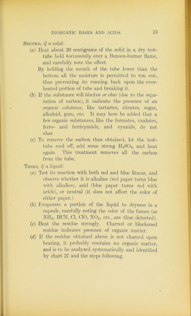 Second, if a solid: (a) Heat about 20 centigrams of the solid in a dry test- tube held horizontally over a Bunsen-burner flame, and carefully note the effect. By holding the mouth of the tube lower than the bottom all the moisture is permitted to rim out, thus preventing its running back upon the over- heated portion of tube and breaking it. (b) If the substance will blacken or char (due to the sepa- ration of carbon), it indicates the presence of an organic substance, like tartartes, citrates, sugar, alkaloid, gum, etc. It may here be added that a few organic substances, like the formates, oxalates, ferro- and ferricyanids, and cyanids, do not char. (c) To remove the carbon thus obtained, let the test- tube cool off, add some strong H2S04, and heat again. This treatment removes all the carbon from the tube. Third, if a liquid: (a) Test its reaction with both red and blue litmus, and observe whether it is alkaline (red paper turns blue with alkalies), acid (blue paper turns red with acids), or neutral (it does not affect the color of either paper.) (b) Evaporate a portion of the liquid to dryness in a capsule, carefully noting the odor of the fumes (as NH3, HCN, Cl, CIO, N02, etc., are thus detected). (c) Heat the residue strongly. Charred or blackened residue indicates presence of organic matter. (id) If the residue obtained above is not charred upon heating, it probably contains no organic matter, and is to be analyzed systematically and identified by chart 27 and the steps following.
