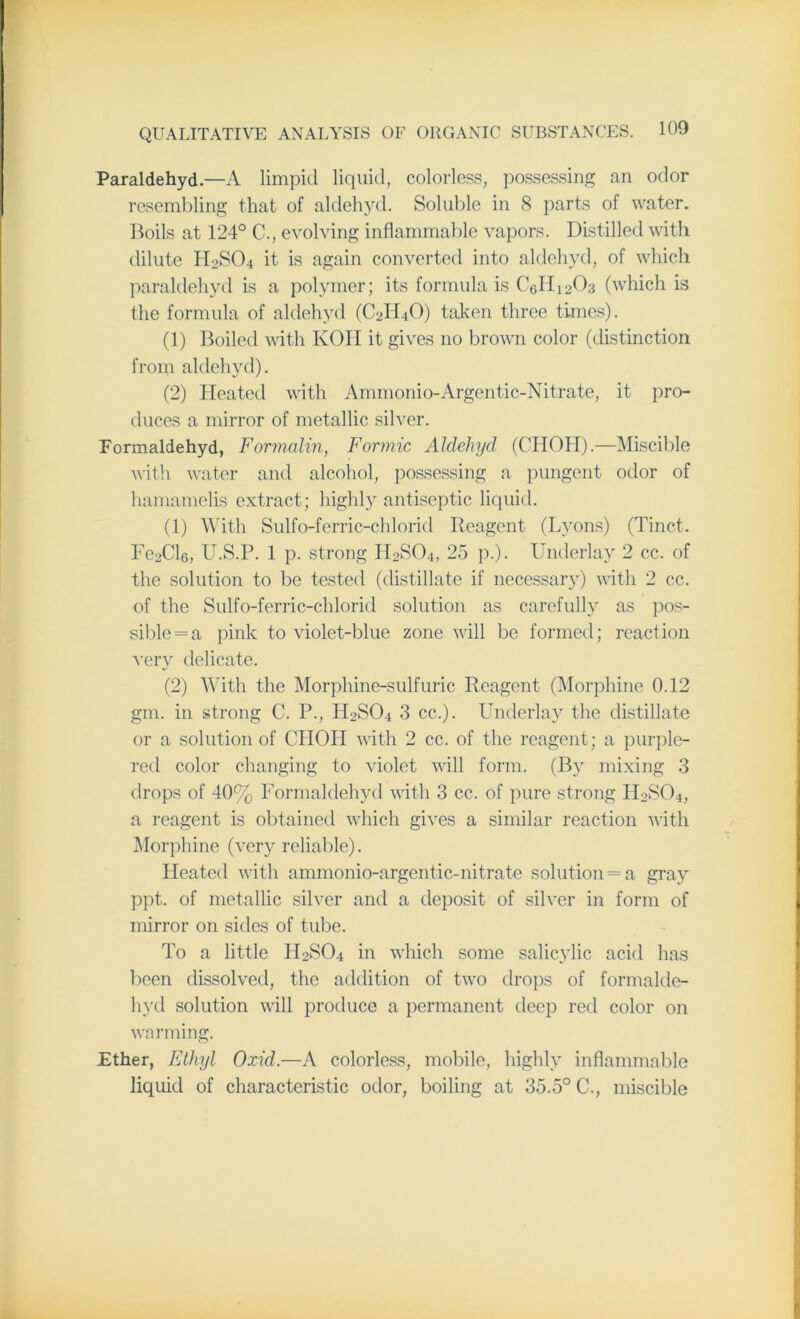 Paraldehyd.—A limpid liquid, colorless, possessing an odor resembling that of aldehyd. Soluble in 8 parts of water. Boils at 124° C., evolving inflammable vapors. Distilled with dilute H2S04 it is again converted into aldehyd, of which paraldehyd is a polymer; its formula is C6H1203 (which is the formula of aldehyd (C2H4O) taken three times). (1) Boiled with KOH it gives no brown color (distinction from aldehyd). (2) Heated with Ammonio-Argentic-Nitrate, it pro- duces a mirror of metallic silver. Eormaldehyd, Formalin, Formic Aldehyd (CHOH).—Miscible with water and alcohol, possessing a pungent odor of hamamelis extract; highly antiseptic liquid. (1) With Sulfo-ferric-chlorid Reagent (Lyons) (Tinct. Fe2Cl6, U.S.P. 1 p. strong H2S04, 25 p.). Underlay 2 cc. of the solution to be tested (distillate if necessary) with 2 cc. of the Sulfo-ferric-chlorid solution as carefully as pos- sible = a pink to violet-blue zone will be formed; reaction very delicate. (2) With the Morphine-sulfuric Reagent (Morphine 0.12 gm. in strong C. P., H9SO4 3 cc.). Underlay the distillate or a solution of CIIOII with 2 cc. of the reagent; a purple- red color changing to violet will form. (By mixing 3 drops of 40% Formaldehyd with 3 cc. of pure strong H2S04, a reagent is obtained which gives a similar reaction with Morphine (very reliable). Heated with ammonio-argentic-nitrate solution = a gray ppt. of metallic silver and a deposit of silver in form of mirror on sides of tube. To a little II2S04 in which some salicylic acid has been dissolved, the addition of two drops of formalde- hyd solution will produce a permanent deep red color on warming. Ether, Ethyl Oxid.—A colorless, mobile, highly inflammable liquid of characteristic odor, boiling at 35.5° C., miscible