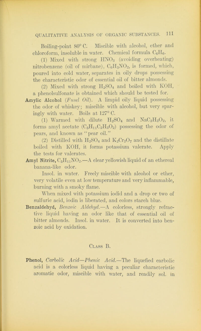 Boiling-point 80° C. Miscible with alcohol, ether and chloroform, insoluble in water. Chemical formula Colie- (1) Mixed with strong HN03 (avoiding overheating) nitrobenzene (oil of mirbane), CeH5N02, is formed, which, poured into cold water, separates in oily drops possessing the characteristic odor of essential oil of bitter almonds. (2) Mixed with strong II2SO4 and boiled with KOH, a phenolsulfonate is obtained which should be tested for. Amylic Alcohol (Fusel Oil). A limpid oily liquid possessing the odor of whiskey; miscible with alcohol, but very spar- ingly with water. Boils at 127° C. (1) Warmed with dilute H2SO4 and NaC2H3C>2, it forms amyl acetate (C5H11C2H302) possessing the odor of pears, and known as “pear oil.” (2) Distilled with H2SO4 and K2Cr207 and the distillate boiled with KOH, it forms potassium valerate. Apply the tests for valerates. Amyl Nitrite, C5H11NO2.—A clear yellowish liquid of an ethereal banana-like odor. Insol. in water. Freely miscible with alcohol or ether, very volatile even at low temperature and very inflammable, burning with a smoky flame. When mixed with potassium iodid and a drop or two of sulfuric acid, iodin is liberated, and colors starch blue. Benzaldehyd, Benzoic Aldehycl.—A colorless, strongly refrac- tive liquid having an odor like that of essential oil of bitter almonds. Insol. in water. It is converted into ben- zoic acid by oxidation. Class B. Phenol, Carbolic Acid—Plienic Acid.—The liquefied carbolic acid is a colorless liquid having a peculiar characteristic aromatic odor, miscible with water, and readily sol. in