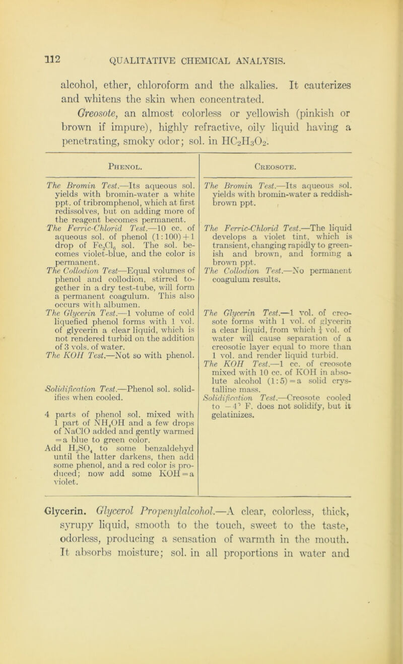 alcohol, ether, chloroform and the alkalies. It cauterizes and whitens the skin when concentrated. Creosote, an almost colorless or yellowish (pinkish or brown if impure), highly refractive, oily liquid having a penetrating, smoky odor; sol. in HC2II3O2. Phenol. The Bromin Test.—Its aqueous sol. yields with bromin-water a white ppt. of tribromphenol, which at first redissolves, but on adding more of the reagent becomes permanent. The Ferric-Chlorid Test.—10 cc. of aqueous sol. of phenol (1:100) + 1 drop of Fe2Cl,j sol. The sol. be- comes violet-blue, and the color is permanent. The Collodion Test—Equal volumes of phenol and collodion, stirred to- gether in a dry test-tube, will form a permanent coagulum. This also occurs with albumen. The Glycerin Test.—1 volume of cold liquefied phenol forms with 1 vol. of glycerin a clear liquid, which is not rendered turbid on the addition of 3 vols. of water. The KOH Test.—Not so with phenol. Solidification Test.—Phenol sol. solid- ifies when cooled. 4 parts of phenol sol. mixed with 1 part of NH4OH and a few drops of NaCIO added and gently warmed = a blue to green color. Add H2S04 to some benzaldehyd until the latter darkens, then add some phenol, and a red color is pro- duced; now add some KOH = a violet. Creosote. The Bromin Test.—Its aqueous sol. yields with bromin-water a reddish- brown ppt. The Ferric-Chlorid Test.—The liquid develops a violet tint, which is transient, changing rapidly to green- ish and brown, and forming a brown ppt. The Collodion Test.—No permanent coagulum results. The Glycerin Test.—1 vol. of creo- sote forms with 1 vol. of glycerin a clear liquid, from which j vol. of water will cause separation of a creosotic layer equal to more than 1 vol. and render liquid turbid. The KOH Test.—1 cc. of creosote mixed with 10 cc. of KOH in abso- lute alcohol (1:5)= a solid crys- talline mass. Solidification Test.—Creosote cooled to — 4* 1 F. does not solidify, but it gelatinizes. Glycerin. Glycerol Propenylalcohol.—A clear, colorless, thick, syrupy liquid, smooth to the touch, sweet to the taste, odorless, producing a sensation of warmth in the mouth. It absorbs moisture; sol. in all proportions in water and