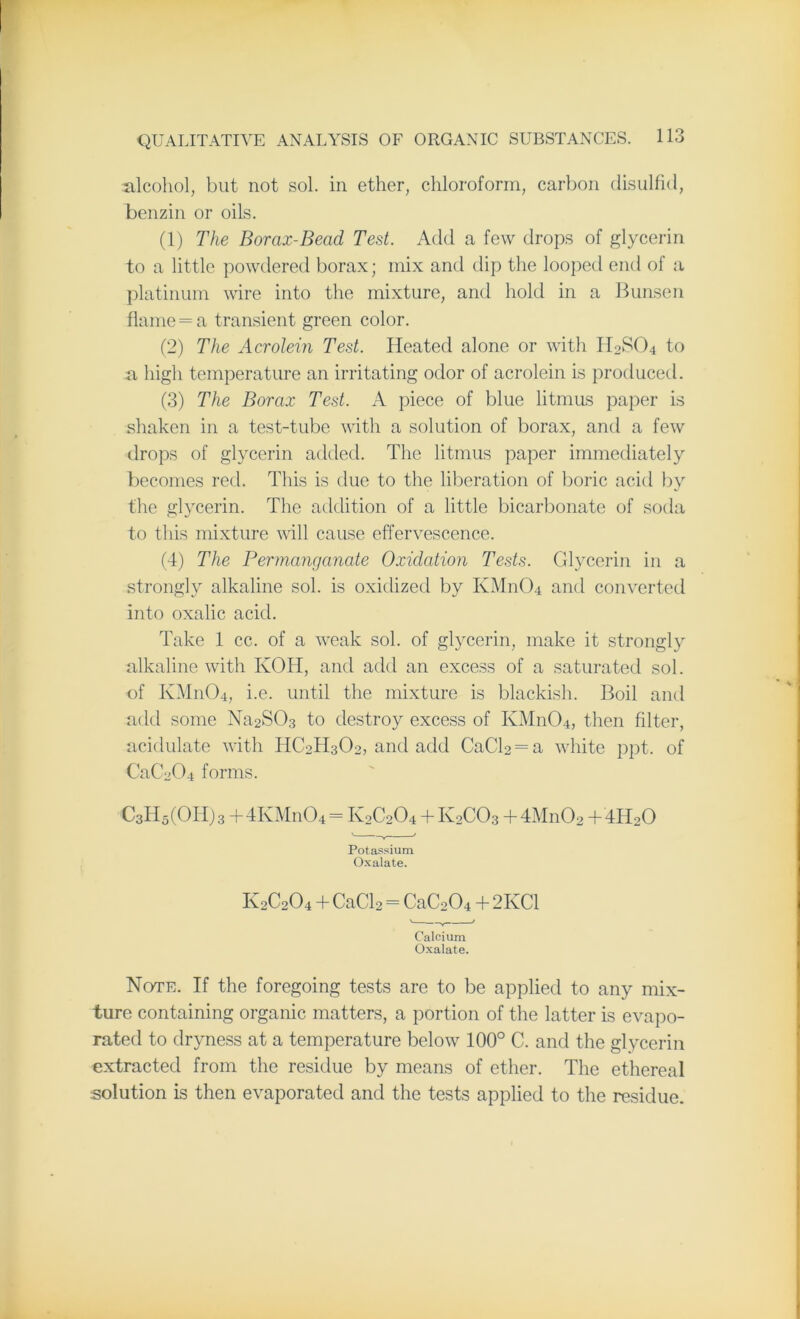 alcohol, but not sol. in ether, chloroform, carbon disulfid, benzin or oils. (1) The Borax-Bead Test. Add a few drops of glycerin to a little powdered borax; mix and dip the looped end of a platinum wire into the mixture, and hold in a Bunsen flame = a transient green color. (2) The Acrolein Test. Heated alone or with II0SO4 to a high temperature an irritating odor of acrolein is produced. (3) The Borax Test. A piece of blue litmus paper is shaken in a test-tube with a solution of borax, and a few drops of glycerin added. The litmus paper immediately becomes red. This is due to the liberation of boric acid by the glycerin. The addition of a little bicarbonate of soda to this mixture will cause effervescence. (4) The Permanganate Oxidation Tests. Glycerin in a strongly alkaline sol. is oxidized by KM11O4 and converted into oxalic acid. Take 1 cc. of a weak sol. of glycerin, make it strongly alkaline with IvOH, and add an excess of a saturated sol. of KM11O4, i.e. until the mixture is blackish. Boil and add some Na2S03 to destroy excess of KM11O4, then filter, acidulate with HC2H3O2, and add CaCB = a white ppt. of CaC204 forms. C3H5(OI4)3 + 4 Iv M n 0 4 = IV2C2O4 + K2CO3 +4M11O2 + 4HoO Potassium Oxalate. K2C2O4 + CaCl2 = CaC204 + 2KC1 Calcium Oxalate. Note. If the foregoing tests are to be applied to any mix- ture containing organic matters, a portion of the latter is evapo- rated to dryness at a temperature below 100° C. and the glycerin extracted from the residue by means of ether. The ethereal solution is then evaporated and the tests applied to the residue.