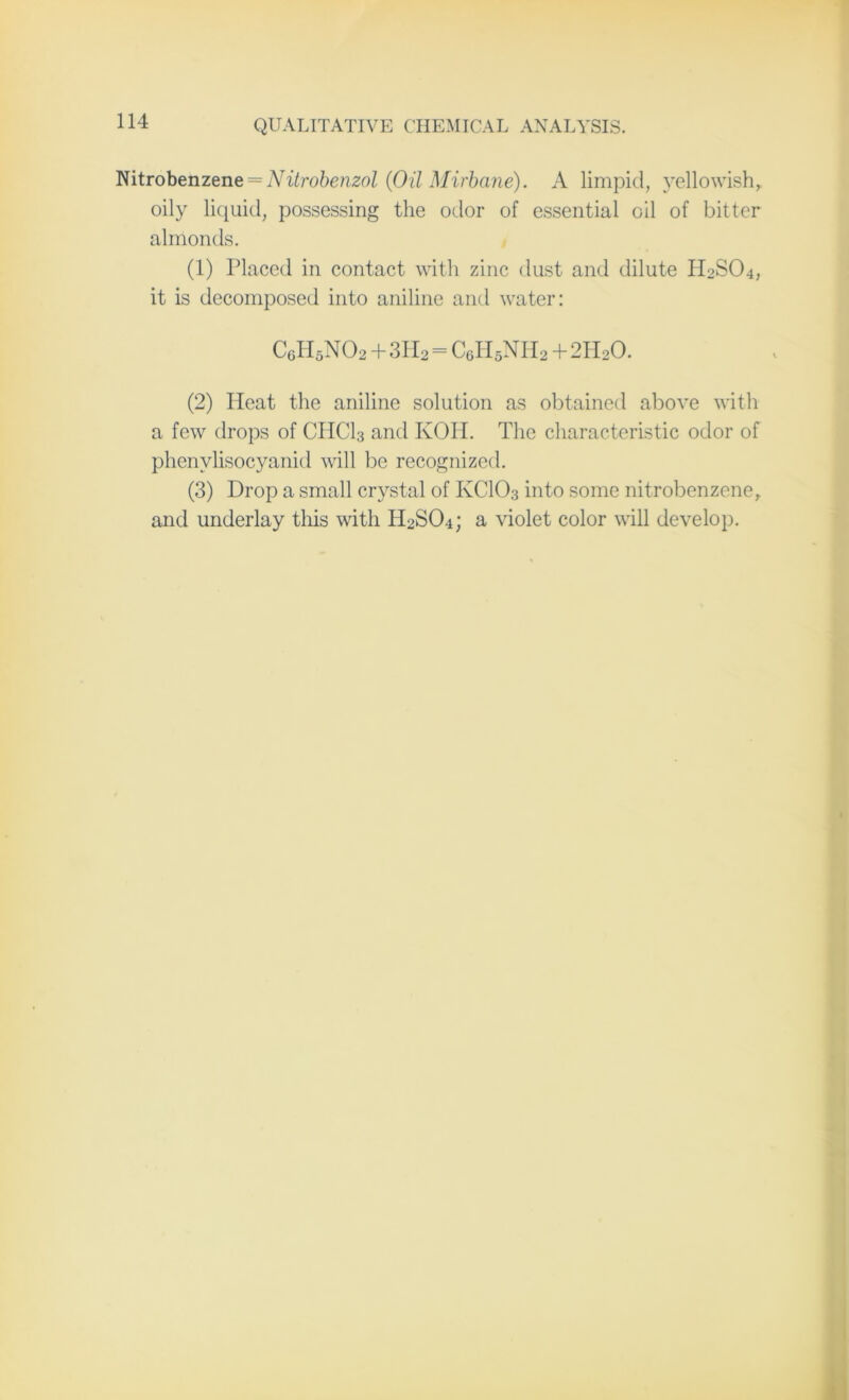 Nitrobenzene = Nitrobenzol (Oil Mirbane). A limpid, yellowish,, oily liquid, possessing the odor of essential oil of bitter almonds. (1) Placed in contact with zinc dust and dilute H2SO4, it is decomposed into aniline and water: C6H5N02 + 3H2=C6H5NH2 + 2HoO. (2) Heat the aniline solution as obtained above with a few drops of CHC13 and KOH. The characteristic odor of phenvlisocyanid will be recognized. (3) Drop a small crystal of KCIO3 into some nitrobenzene, and underlay this with H0SO4; a violet color will develop.