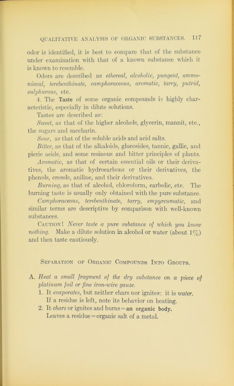 odor is identified, it is best to compare that of the substance under examination with that of a known substance which it is known to resemble. Odors are described as ethereal, alcoholic, pungent, ammo- niacal, terebenthinate, camphoraceous, aromatic, tarry, putrid, sulphurous, etc. 4. The Taste of some organic compounds is highly char- acteristic, especially in dilute solutions. Tastes are described as: Sweet, as that of the higher alcohols, glycerin, mannit, etc., the sugars and saccharin. Sour, as that of the soluble acids and acid salts. Bitter, as that of the alkaloids, glucosides, tannic, gallic, and picric acids, and some resinous and bitter principles of plants. Aromatic, as that of certain essential oils or their deriva- tives, the aromatic hydrocarbons or their derivatives, the phenols, cresols, aniline, and their derivatives. Burning, as that of alcohol, chloroform, carbolic, etc. The burning taste is usually only obtained with the pure substance. Camphoraceous, terebenthinate, tarry, empyreumatic, and similar terms are descriptive by comparison with well-known substances. Caution! Never taste a pure substance of which you know nothing. Make a dilute solution in alcohol or water (about 1%) and then taste cautiously. Separation of Organic Compounds Into Groups. A. Heat a small fragment of the dry substance on a piece of platinum foil or fine iron-wire gauze. 1. It evaporates, but neither chars nor ignites: it is water. If a residue is left, note its behavior on heating. 2. It chars or ignites and burns = an organic body. Leaves a residue = organic salt of a metal.