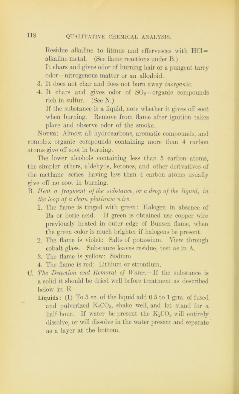 Residue alkaline to litmus and effervesces with HC1 = alkaline metal. (See flame reactions under B.) It chars and gives odor of burning hair or a pungent tarry odor = nitrogenous matter or an alkaloid. 3. It does not char and does not burn away inorganic. 4. It chars and gives odor of S02 = organic compounds rich in sulfur. (See N.) If the substance is a liquid, note whether it gives off soot when burning. Remove from flame after ignition takes place and observe odor of the smoke. Notes: Almost all hydrocarbons, aromatic compounds, and complex organic compounds containing more than 4 carbon atoms give off soot in burning. The lower alcohols containing less than 5 carbon atoms, the simpler ethers, aldehyds, ketones, and other derivatives of the methane series having less than 4 carbon atoms usually give off no soot in burning. B. 11 eat a fragment of the substance, or a drop of the liquid, in the loop of a clean platinum wire. 1. The flame is tinged with green: Halogen in absence of Ba or boric acid. If green is obtained use copper wire previously heated in outer edge of Bunsen flame, when the green color is much brighter if halogens be present. 2. The flame is violet: Salts of potassium. View through cobalt glass. Substance leaves residue, test as in A. 3. The flame is yellow: Sodium. 4. The flame is red: Lithium or strontium. C. The Detection and Removal of Water.—If the substance is a solid it should be dried well before treatment as described below in E. Liquids: (1) To 5 cc. of the liquid add 0.5 to 1 grin, of fused and pulverized K2CO3, shake well, and let stand for a half hour. If water be present the K2C03 will entirely dissolve, or will dissolve in the water present and separate as a layer at the bottom.