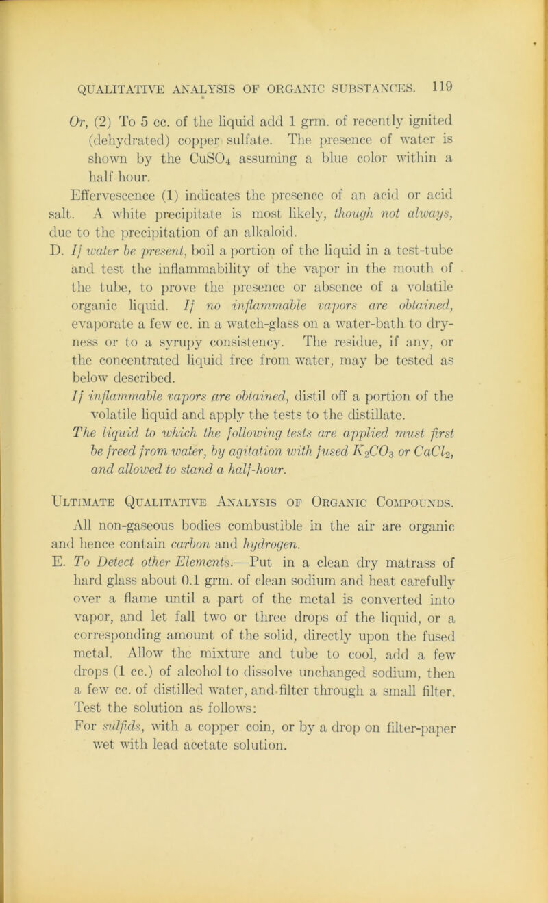 « Or, (2) To 5 cc. of the liquid add 1 grin, of recently ignited (dehydrated) copper sulfate. The presence of water is shown by the CuSCb assuming a blue color within a half-hour. Effervescence (1) indicates the presence of an acid or acid salt. A white precipitate is most likely, though not always, due to the precipitation of an alkaloid. D. If ivater he present, boil a portion of the liquid in a test-tube and test the inflammability of the vapor in the mouth of the tube, to prove the presence or absence of a volatile organic liquid. If no inflammable vapors are obtained, evaporate a few cc. in a watch-glass on a water-bath to dry- ness or to a syrupy consistency. The residue, if any, or the concentrated liquid free from water, may be tested as below described. If inflammable vapors are obtained, distil off a portion of the volatile liquid and apply the tests to the distillate. The liquid to which the following tests are applied must first be freed from water, by agitation with fused K2C03 or CaCl2, and allowed to stand a half-hour. Ultimate Qualitative Analysis of Organic Compounds. All non-gaseous bodies combustible in the air are organic and hence contain carbon and hydrogen. E. To Detect other Elements.—Put in a clean dry matrass of hard glass about 0.1 grm. of clean sodium and heat carefully over a flame until a part of the metal is converted into vapor, and let fall two or three drops of the liquid, or a corresponding amount of the solid, directly upon the fused metal. Allow the mixture and tube to cool, add a few drops (1 cc.) of alcohol to dissolve unchanged sodium, then a few cc. of distilled water, and filter through a small filter. Test the solution as follows: For sulfids, with a copper coin, or by a drop on filter-paper wet with lead acetate solution.